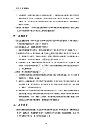 行政院施政報告
58
２、加強溝通十二年國民基本教育：已辦理完成 4 場次之 104 學年度國中畢業生適性入學說明
講師培訓研習(含各地方政府承辦人、高級中等學校代表、國中代表及家長代表等)，培訓
人數共 429 人。已針對全國 936 所國中教師、學生及家長等進行溝通說明，辦理活動場次
總計 1,890 場。
(二)推動高中科學教育：104 學年度核定補助辦理中小學科學教育專案計畫計 61 件；補助大專校
院及中研院辦理高中學生科學研究人才培育計畫計 11 件。
四、技職教育
(一)強化技專校院評鑑：104 年 6 月發布 103 學年度 7 所科技大學綜合評鑑結果，8 所科技校院系
所參加自我評鑑認定結果，已於 104 年底發布。
(二)培育務實致用人才，鼓勵學校與業界共同合作
１、高級中等學校實用技能學程：課程以技能實習為主，104 學年度招收新生 1 萬 2,790 人。
２、高職建教合作班，104 學年度核定人數 7,998 人；產業特殊需求類科，104 學年度招收 4,931
人；產學攜手合作專班，透過結合產業界、高職及技專校院，高職學生可透過甄審升讀合
作技專校院，並成為合作廠商員工，104 學年度核定招收 6,031 人。
３、「產業學院」計畫：鼓勵技專校院針對業界具體之人力需求開設契合式人才培育專班，104
年開辦 323 班，參與廠商達 1,067 家。104 年引進 21 個產業進駐伙伴學校設立產業研發中
心，強化產學連結。
(三)推動「第二期技職教育再造計畫」：
１、制度調整：教育部結合經濟部及勞動部成立跨部會小組，定期召開會議，104 年計召開 8
次副首長及 12 次幕僚小組會議。
２、課程活化：規劃補助學校分年分階段更新教學設備，技專校院部分第 1 階段(103 年至 106
年)計核定 82 案，第 2 階段(104 年至 106 年)計核定 56 案；高級中等學校部分，104 年補
助 274 校次，6 個技術教學中心。
３、就業促進：104 年計辦理 83 場次創新創業相關研習，共計 6,562 人參與。另推動「創新自
造教育計畫」，鼓勵各級學校運用現有空間設備資源，針對學生、教師或一般民眾辦理 Maker
精神之推廣課程、活動、競賽、工作坊等，藉由實作能力與創意精神之培養，鼓勵各級學
校師生及社會大眾參與動手實做，激發創造力與夢想實踐力。
五、高等教育
(一)推動大專校院試辦創新計畫：為協助高等教育創新轉型並提升高等教育品質，鼓勵各校從產
學合作、國際合作、教育實驗等 3 面向，依學校自身特色及發展，提出創新構想，並自 104
年 7 月起開始受理申請，第 1 梯次核定通過 41 案。
行
政
院
行
政
院
第
3485次
院
會
會
議
1F3E754463658433
 