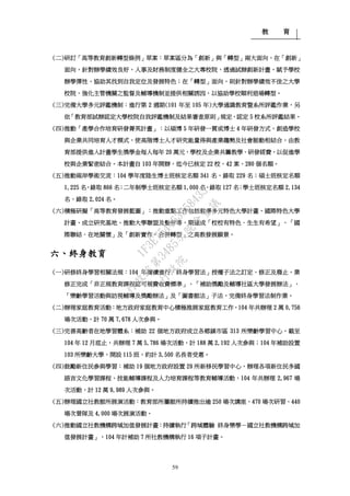 教 育
59
(二)研訂「高等教育創新轉型條例」草案：草案區分為「創新」與「轉型」兩大面向，在「創新」
面向，針對辦學績效良好，人事及財務制度健全之大專校院，透過試辦創新計畫，賦予學校
辦學彈性，協助其找到自我定位及發展特色；在「轉型」面向，則針對辦學績效不佳之大學
校院，強化主管機關之監督及輔導機制並提供相關誘因，以協助學校順利退場轉型。
(三)完備大學多元評鑑機制：進行第 2 週期(101 年至 105 年)大學通識教育暨系所評鑑作業，另
依「教育部試辦認定大學校院自我評鑑機制及結果審查原則」規定，認定 5 校系所評鑑結果。
(四)推動「產學合作培育研發菁英計畫」：以碩博 5 年研發一貫或博士 4 年研發方式，創造學校
與企業共同培育人才模式，使高階博士人才研究能量得與產業趨勢及社會脈動相結合，由教
育部提供進入計畫學生獎學金每人每年 20 萬元，學校及企業共籌教學、研發經費，以促進學
校與企業緊密結合。本計畫自 103 年開辦，迄今已核定 22 校、42 案、280 個名額。
(五)推動兩岸學術交流：104 學年度陸生博士班核定名額 341 名，錄取 229 名；碩士班核定名額
1,225 名，錄取 866 名；二年制學士班核定名額 1,000 名，錄取 127 名；學士班核定名額 2,134
名，錄取 2,024 名。
(六)積極研擬「高等教育發展藍圖」：推動重點工作包括教學多元特色大學計畫、國際特色大學
計畫、成立研究基地、推動大學聯盟及整併等，期達成「校校有特色．生生有希望」、「國
際聯結．在地關懷」及「創新實作．合併轉型」之高教發展願景。
六、終身教育
(一)研修終身學習相關法規：104 年賡續進行「終身學習法」授權子法之訂定、修正及廢止，業
修正完成「非正規教育課程認可規費收費標準」、「補助獎勵及輔導社區大學發展辦法」、
「樂齡學習活動與訪視輔導及獎勵辦法」及「圖書館法」子法，完備終身學習法制作業。
(二)辦理家庭教育活動：地方政府家庭教育中心積極推展家庭教育工作，104 年共辦理 2 萬 0,756
場次活動，計 70 萬 7,678 人次參與。
(三)完善高齡者在地學習體系：補助 22 個地方政府成立各鄉鎮市區 313 所樂齡學習中心，截至
104 年 12 月底止，共辦理 7 萬 5,786 場次活動，計 188 萬 2,192 人次參與；104 年補助設置
103 所樂齡大學，開設 115 班，約計 3,500 名長者受惠。
(四)鼓勵新住民參與學習：補助 19 個地方政府設置 29 所新移民學習中心，辦理各項新住民多國
語言文化學習課程、技能輔導課程及人力培育課程等教育輔導活動，104 年共辦理 2,967 場
次活動，計 12 萬 9,989 人次參與。
(五)辦理國立社教館所展演活動：教育部所屬館所持續推出逾 250 場次講座、470 場次研習、440
場次營隊及 4,000 場次展演活動。
(六)推動國立社教機構跨域加值發展計畫：持續執行「跨域體驗 終身樂學－國立社教機構跨域加
值發展計畫」，104 年計補助 7 所社教機構執行 16 項子計畫。
行
政
院
行
政
院
第
3485次
院
會
會
議
1F3E754463658433
 