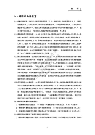 教 育
61
八、國際及兩岸教育
(一)鼓勵出國留學：104 年公告錄取留學獎學金 173 人；尖端科技人才培育獎學金 30 人；外國政
府獎學金 79 人；與世界百大大學合作設置獎學金 29 人；歐盟獎學金錄取 9 人；預定錄取公
費留學考試名額 100 人；獎助大專校院選送學生出國研修或海外專業實習計畫 1,050 人；截
至 104 年 11 月底止，共計 608 名申請留學貸款出國攻讀碩、博士學位。
(二)積極推動對外華語教學：104 年計核定選送 104 名華語教師赴日本等 16 國知名大學及中小學
任教；補助國內大學校院具華語文教學專長學生 76 人分別赴美國等 9 國進行華語教學實習；
補助 244 名國外學生及 262 名華語教師來臺研習；海內外華語文能力測驗施測考生達 3 萬
3,431 人；提供 363 個華語文獎學金名額；對外華語教學能力認證考試累計 3,548 人通過考
試取得證書，104 年計 1,514 人報名；核定 9 個策略團隊開拓華語文教育市場，將包含 8 個
國家 19 個城市；結合民間團體辦理「2015 年華文朗讀節」；與美國國際教育委員會合作推
動「新一代美國學生赴臺學習華語及文化計畫」。
(三)擴大參與國際會議，並與國外簽署教育交流協定：104 年參與美洲及歐洲教育者年會；辦理
亞太大學交流會(UMAP)第 1 次理事會，並以國際秘書處身分在臺北舉辦第 2 次理事會暨國際
研討會；參與亞洲太平洋經濟合作組織(APEC)第 37 次人力資源發展工作小組會議；辦理「2015
臺灣－越南教育論壇」、「2015 臺灣－匈牙利高等教育圓桌會議」、「2015 臺灣－紐西蘭大
學校長論壇」，參與「2015 臺北－大阪高等教育會議」、「2015 臺灣－泰國高等教育論壇」；
104 年與美國 4 州教育廳續約教育合作備忘錄，與越南續約臺越教育合作協定，並與德國各
邦文教廳長會議簽署加強教育合作意向書，並與約旦哈希姆王國高等教育及科學研究部續約
簽訂教育合作瞭解備忘錄。
(四)吸引國際學生來臺就學：104 學年度核配我國派駐非邦交國之 64 個館處臺灣獎學金新生名額
292 名；獎勵海外優秀僑生回國就讀大學校院獎學金 110 名；領取研究所優秀僑生獎學金 476
人次；核給清寒僑生助學金 3,300 名；104 學年度大專校院境外學生人數 10 萬 3,324 人。推
動「東南亞菁英來臺留學計畫(ESIT)」，與越南、印尼及泰國簽訂高階人才培育合作備忘錄
或協議，累計 844 名東南亞菁英來臺進修。「友善臺灣境外學生接待家庭計畫」，累計完成
授證之接待家庭戶數超過 2,986 戶、境外學生及接待家庭之媒合數達 2,326 組。
(五)輔導海外臺灣學校整體發展：
１、鼓勵辦理華語文推廣班，104 年補助 4 所臺校辦理 37 項華語文班，共 352 人次參與。
２、辦理境外臺校返臺研習班，提升教師專業知能，104 年參加行政主管及教師達 117 人次。
３、持續提供我國籍學生學費、獎助學金及平安保險補助，104 年受補助學生計 2,847 人次。
(六)輔導大陸地區臺商子弟學校發展及改善設施：
１、補助學生學費及保險：提供大陸地區 3 所臺商子女學校之中小學學生及幼兒園滿 5 足歲幼
行
政
院
行
政
院
第
3485次
院
會
會
議
1F3E754463658433
 