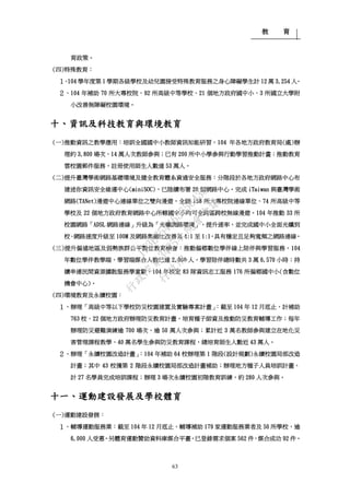 教 育
63
育政策。
(四)特殊教育：
１、104 學年度第 1 學期各級學校及幼兒園接受特殊教育服務之身心障礙學生計 12 萬 3,254 人。
２、104 年補助 70 所大專校院、92 所高級中等學校、21 個地方政府國中小、3 所國立大學附
小改善無障礙校園環境。
十、資訊及科技教育與環境教育
(一)推動資訊之教學應用：培訓全國國中小教師資訊知能研習，104 年各地方政府教育局(處)辦
理約 3,800 場次、14 萬人次教師參與；已有 200 所中小學參與行動學習推動計畫；推動教育
雲校園郵件服務，註冊使用師生人數達 53 萬人。
(二)提升臺灣學術網路基礎環境及健全教育體系資通安全服務：分階段於各地方政府網路中心布
建迷你資訊安全維運中心(miniSOC)，已陸續布署 20 個網路中心。完成 iTaiwan 與臺灣學術
網路(TANet)漫遊中心連線單位之雙向漫遊，全國 158 所大專校院連線單位、74 所高級中等
學校及 22 個地方政府教育網路中心所轄國中小均可全跨區跨校無線漫遊。104 年推動 33 所
校園網路「ADSL 網路連線」升級為「光纖網路環境」，提升速率，並完成國中小全面光纖到
校、網路速度升級至 100M 及網路集縮比改善為 4:1 至 1:1，具有穩定且足夠寬頻之網路連線。
(三)提升偏遠地區及弱勢族群公平數位教育機會：推動偏鄉數位學伴線上陪伴與學習服務，104
年數位學伴教學端、學習端媒合人數已達 2,800 人，學習陪伴總時數共 3 萬 6,570 小時；持
續串連民間資源擴散服務學童數。104 年核定 83 隊資訊志工服務 176 所偏鄉國中小(含數位
機會中心)。
(四)環境教育及永續校園：
１、辦理「高級中等以下學校防災校園建置及實驗專案計畫」：截至 104 年 12 月底止，計補助
763 校、22 個地方政府辦理防災教育計畫，培育種子師資及推動防災教育輔導工作；每年
辦理防災避難演練逾 700 場次、逾 50 萬人次參與；累計近 3 萬名教師參與建立在地化災
害管理課程教學、40 萬名學生參與防災教育課程，總培育師生人數近 43 萬人。
２、辦理「永續校園改造計畫」：104 年補助 64 校辦理第 1 階段(設計規劃)永續校園局部改造
計畫；其中 43 校獲第 2 階段永續校園局部改造計畫補助；辦理地方種子人員培訓計畫，
計 27 名學員完成培訓課程；辦理 3 場次永續校園初階教育訓練，約 280 人次參與。
十一、運動建設發展及學校體育
(一)運動建設發展：
１、輔導運動服務業：截至 104 年 12 月底止，輔導補助 179 家運動服務業者及 50 所學校，逾
6,000 人受惠。另體育運動贊助資料庫媒合平臺，已登錄需求個案 562 件，媒合成功 92 件。
行
政
院
行
政
院
第
3485次
院
會
會
議
1F3E754463658433
 