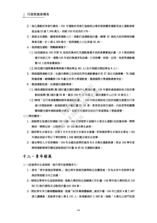 行政院施政報告
64
２、強化運動彩券發行績效：104 年運動彩券發行盈餘挹注專供發展體育運動用途之運動發展
基金逾 25 億 7,009 萬元，相較 103 年成長約 17%。
３、推展全民運動，擴增規律運動人口：推動打造運動島計畫，輔導 22 個地方政府辦理相關
專案活動，計 1 萬 4,309 場次，規律運動人口比率達 33.4%。
４、推展競技運動，獎勵輔導選手：
(１)依我國參加 105 年第 31 屆里約奧林匹克運動會選手培訓參賽實施計畫，分 3 階段辦理
選手培訓工作，備戰 105 年里約奧運爭取佳績，已有射擊、射箭、田徑、馬術等運動種
類 10 人取得參賽資格。
(２)核定撥付國際賽會奪牌選手獎助學金 361 人(含月領國光獎助學金 9 人)。
５、開展國際運動交流：在國內舉辦之亞洲或世界性運動賽會計有 37 項正式錦標賽、76 項國
際邀請賽；輔導籌辦 106 年臺北世界大學運動會，邀請國際大學運動總會來訪。
６、整建運動設施，改善國民運動環境：
(１)補助運動設施興(整)建計畫及國民運動中心興建計畫：104 年審核通過補助地方政府運
動設施興(整)建計畫 93 案，截至 104 年 12 月底止，國民運動中心已有 10 案完工。
(２)辦理「自行車道整體路網串連建設計畫」：104 年核定補助地方政府規劃及建置自行車
道(含環島路網、區域路網及示範計畫)計 55 案，教育部並與交通部、內政部等相關機
關規劃全國串連路線整合事宜，並配合交通部完成自行車道環島 1 號線建置。
(二)學校體育：
１、推動學生每週在校運動 150 分鐘：104 年辦理第 6 屆國中小普及化運動(包括健身操、樂樂
棒球、樂樂足球、大隊接力)，計 150 萬名學生參與。
２、確保學生水域安全：召開 5 次中央及地方水域安全會議，研商確保學生水域安全事宜；104
年補助高級中等以下學校辦理 1,048 場校園水域安全宣導。
３、健全學校人才培育機制：104 年全國各級學校進用 614 名專任運動教練；核定 104 學年度
辦理運動傷害防護巡迴服務試行計畫 44 校 45 名運動防護員。
十二、青年發展
(一)促進青年生涯發展，提升青年就業競爭力：
１、發布「青年發展政策綱領」：提出青年發展因應策略及具體措施，作為未來中長期青年發
展政策推動方向之依據。
２、辦理在學青年生涯發展業務：推動大專校院生涯輔導工作計畫，104 學年度大專校院共 118
校(次)執行課程及活動型計畫合計 264 案。
３、開拓青年多元職場體驗機會：推廣「RICH 職場體驗網」資訊平臺，104 年已提供 4 萬 7,807
個工讀機會，登錄青年達 1 萬 8,131 人，新增廠商計 1,082 家；推動「大專生公部門見習
行
政
院
行
政
院
第
3485次
院
會
會
議
1F3E754463658433
 