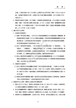 教 育
65
計畫」，3 階段共媒合 426 人次大專以上在學青年至公部門見習；辦理「少年 On Light 計
畫」，協助國中畢業後未升學、未就業之青少年進行職能培訓輔導，104 年共開設 16 班、
培訓 216 人。
４、辦理青年創新培力業務：104 年推動「大專畢業生創業服務計畫」，計公告補助 55 組創業
團隊；推動「大專女學生領導力培訓計畫」，計 227 人次參訓；辦理「臺灣國際學生創意
設計大賽」，計 46 個國家及地區、7,985 件作品參賽；辦理「全國高中職智慧鐵人創意競
賽」，計 1,577 隊、9,462 人次參與。
(二)擴大青年公共參與：
１、促進青年政策參與：
(１)推動「青年政策大聯盟」：104 年共分 3 階段採網實整合方式(網路論壇、實體論壇、網
路論壇)辦理地方論壇；8 月 23 日辦理全國會議，安排政策研發競賽優勝團隊及地方論
壇全國代表，分享研發成果及青年政策建言，共計提供 680 名青年參與政策討論機會，
青年政策研發提案平均參採率達 81.25%。
(２)成立「教育部青年諮詢會」：104 年計聘任 30 名青年擔任委員，分「國民教育」、「高
等教育」、「技職教育」、「國際及兩岸教育」及「公共參與」5 組進行政策研議，增
加問題探討及見習等機制，以彰顯並落實諮詢功能，已有 2 項諮詢議題「修正成果競賽
評分標準」及「規劃學生會培訓及研習課程」獲教育部參採並執行。
(３)強化大專校院學生會輔導工作：104 年辦理成果競賽暨觀摩活動，計 117 校共襄盛舉；
辦理分區專題研討工作坊，計 155 名學生幹部完成培訓；10 月辦理學生會傳承與發展研
習營，共計培訓 154 名學生會幹部。
２、推動青年社會參與：
(１)結合大學校院及非營利團體共同開發「青年社區參與行動計畫」，計補助 36 件計畫；
104 年辦理校園講座計畫計 217 場次、2 萬 7,774 人次參與；辦理公共事務青年人才培
訓，培訓 313 名青年；補助財團法人與學校辦理促進青年公共參與相關課程及活動，計
36 件計畫。
(２)透過行政院青年顧問團之機制，提供青年於政府政策形成過程中之參與管道，並聽取青
年對公共政策所提建言，以使政府施政更符合青年之期待。
(三)推動青年志工參與、國際志工服務及青年國際參與：
１、截至 104 年 12 月底止，辦理志工教育訓練 133 場，計 1 萬 0,747 人次參訓；另辦理青年
志工服務自組團隊培力輔導課程 16 場次，計 1,986 人參訓。
２、結合民間團體與學校，鼓勵青年主動組隊參與社區、關懷社會活動，依社區、教育、文化、
科技、健康、環境等 6 大服務面向，鼓勵青年投入志工服務，104 年計補助 1,715 個團隊。
３、辦理青年志工績優團隊競賽，分成青少年組、青年組、青卓組及國際志工組，各組分別選
行
政
院
行
政
院
第
3485次
院
會
會
議
1F3E754463658433
 