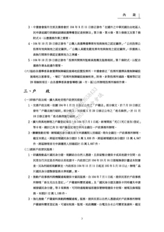 內 政
3
３、中選會會銜外交部及僑委會於 104 年 9 月 11 日修正發布「在國外之中華民國自由地區人
民申請返國行使總統副總統選舉權登記查核辦法」第 3 條、第 4 條、第 5 條條文及第 7 條
附式 4，以應選務作業之需要。
４、104 年 10 月 29 日修正發布「公職人員選舉選舉票有效與無效之認定圖例」、「公民投票公
投票有效與無效之認定圖例」、「公職人員罷免罷免票有效與無效之認定圖例」，供選務人
員執行開票作業認定選票效力之準據。
５、104 年 10 月 29 日修正發布「投票所開票所監察員推薦及服務規則」第 7 條附式，以配合
選務作業系統運作需要。
(六)協助各選舉委員會選擇無障礙設施場地設置投票所：中選會修正「投票所選擇具備無障礙設
施場地注意事項」，增訂「投票所無障礙設施檢核表」附表，針對投票所通路、電梯等訂定
28 項檢核項目，由各選舉委員會督導鄉(鎮、市、區)公所辦理投票所檢核作業。
三、戶 政
(一)研修戶政法規，擴大異地受理戶政便民措施：
１、完善戶政法規，依據 104 年 1 月 21 日修正公布之「戶籍法」部分條文，於 7 月 10 日修正
發布「戶籍法施行細則」部分條文；另依據 5 月 20 日修正公布之「姓名條例」，於 11 月
18 日修正發布「姓名條例施行細則」。
２、擴大得異地辦理之戶籍登記項目，自 104 年 7 月 1 日起，新增開放「死亡(死亡宣告)登記」
等 6 項，總計已有 31 項戶籍登記項目得向全國任一戶政事務所辦理。
３、賡續推動初領、補領國民身分證及首次申請護照人別確認，得向全國任一戶政事務所辦理，
截至本期止，跨區初領國民身分證計 5 萬 3,930 件、跨區補領國民身分證計 13 萬 4,947
件、跨區辦理首次申請護照人別確認計 15 萬 2,667 件。
(二)創新戶政便民服務：
１、研議推動晶片國民身分證，規劃結合自然人憑證，且保留整合健保卡或其他證卡空間，由
民眾自行決定是否再結合其他證卡。內政部已於 104 年 10 月 16 日提報換發計畫送本院審
查。另為利細部規劃事宜，內政部自 104 年 11 月 11 日起至 105 年 5 月 10 日止，辦理「晶
片國民身分證製發服務水準規劃」案。
２、推動戶政事務所跨機關通報健保卡資訊服務，自 104 年 7 月 1 日起，提供民眾於戶政事務
所辦理「新生兒出生登記」、「戶籍資料變更通報」及「國民身分證及健保卡同時遺失申請
補發國民身分證」等 3 項業務，可同時通報衛福部健保署辦理健保卡初領、補領及換領服
務，本期計 12 萬 1,188 件。
３、強化推動「戶籍資料異動跨機關通報」服務，提供民眾以自然人憑證或於戶政事務所辦理
戶籍資料變更登記後，可通知稅務、監理、地政機關、台電及台水公司變更後資料，截至
行
政
院
行
政
院
第
3485次
院
會
會
議
1F3E754463658433
 