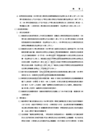 教 育
67
４、高等教育扶弱措施：103 學年度大專校院各類學雜費減免受益學生為 25 萬 5,307 人次；104
學年度補助低收入戶及中低收入戶學生各類大學招生考試報名費受益學生計 1 萬 7,707 人
次；104 學年度補助低收入戶及中低收入戶學生報名技專校院(含二技與四技二專)統一入
學測驗及五專、二技與四技二專各聯合招生委員會費用，受益學生計 2 萬 5,236 人次。
(二)其他教育措施：
１、原住民族教育：
(１)推動原住民族高等教育人才培育及技職教育：鼓勵各大專校院開設原住民族專班，104
學年度大專校院提供原住民族學生外加名額計 1 萬 1,757 名；104 學年度補助 14 所技專
校院推展原住民族技職教育，受益學生計 4,222 人；103 學年度公私立大專校院原住民
族學生學雜費減免受益學生計 4 萬 1,570 人。
(２)推動原住民族中小學及學前教育：104 學年度 5 歲原住民族幼兒入園率逾 97%；104 年推
動教育優先區計畫，補助原住民學生比率偏高之學校辦理親職教育、發展原住民族教育
文化及充實設備器材，計 573 校。104 學年度第 1 學期補助國中小原住民學生住宿伙食
費，受益學生計 3,036 人；補助國立高級中等學校與附設進修學校原住民學生助學金及
住宿伙食費，受益學生計 1 萬 0,439 人；補助私立高級中等學校及附設進修學校原住民
學生住宿伙食費，受益學生計 1 萬 2,985 人；補助私立高級中等學校及附設進修學校原
住民學生學雜費(助學金)，受益學生計 8,039 人。
(３)提升原住民族師資素質：依地方政府需求提供原住民族教育師資公費生名額，104 學年
度核定 64 名；保障原住民族學生修習師資職前教育課程機會。
(４)辦理原住民族家庭教育及語言相關活動：補助 12 個地方政府辦理原住民族籍親職教育
種子人員培訓，計辦理 13 場次、446 人次參與；於原住民鄉(區)辦理家庭教育活動計
243 場次、9,397 人次參與；建置「臺灣原住民族歷史語言文化大辭典」網路試用版，
逾 100 萬人次使用；編輯原住民族語言補充教材。
(５)推動原住民族體育教育：推動培育優秀原住民運動人才 104 年執行計畫，遴選培育 100
名菁英選手。
２、學校衛生：
(１)確保學校午餐及校園食品安全：104 學年度第 1 學期已輔導訪視 22 個地方政府所轄國中
小計 153 校、高級中等學校計 310 校、大專校院計 10 校，並由教育部會同相關機關及
食品衛生專家聯合稽查 33 家團膳業者與食材供應商，將稽查報告函送地方政府追蹤改
善，且納入學校午餐食材採購參考。
(２)全面推動「健康促進學校計畫」：將性教育(含愛滋病防治)、健康體位(含代謝症候群
防治)及菸害防制(含無菸校園)列為大專校院及地方政府辦理之必選議題，地方政府並
將視力保健、口腔衛生及全民健保列為必選議題；104 年補助 143 所大專校院、22 個地
行
政
院
行
政
院
第
3485次
院
會
會
議
1F3E754463658433
 