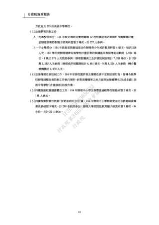行政院施政報告
68
方政府及 225 所高級中等學校。
(３)加強菸害防制工作：
Ａ、大專校院部分：104 年核定補助及實地輔導 12 校校園菸害防制無菸校園徵選計畫，
並辦理菸害防制種子師資研習營 2 場次，計 227 人參與。
Ｂ、中小學部分：104 年教育部與衛福部合作辦理青少年戒菸教育研習 4 場次，培訓 326
人次；103 學年度辦理健康促進學校計畫菸害防制講座及教師增能活動計 1,824 場
次、9 萬 2,571 人次教師參與；辦理教職員工生菸害防制說明計 7,336 場次，計 320
萬 5,262 人次參與；辦理戒菸相關課程計 4,481 場次、9 萬 8,254 人次參與，轉介醫
療機構計 3,870 人次。
(４)加強檳榔危害防制工作：104 年安排校園菸害及檳榔危害不定期訪視行程，督導各級學
校辦理檳榔危害防制工作執行情形，針對高嚼檳率之地方政府加強輔導，已完成全國 120
所中等學校(含進修部)訪視作業。
(５)持續推動校園健康體位工作：104 年辦理中小學改善體重過輕學校增能研習 2 場次，計
196 人參加。
(６)持續推動校園性教育(含愛滋病防治)計畫：104 年辦理中小學教師愛滋防治教育師資專
業成長研習 3 場次，計 280 名教師參加；辦理大專校院性教育種子師資研習 3 梯次，84
小時，共計 20 人參加。
行
政
院
行
政
院
第
3485次
院
會
會
議
1F3E754463658433
 