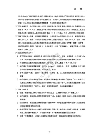 法 務
73
目，各部會均已達到預期目標；結合相關部會及地方政府共同推動「預防少年兒童犯罪方案」，
104 年各部會均依規定辦理各項年度重點工作；另製作 2,000 個犯罪預防四格漫畫得獎作品
拼圖，分送各地檢署及相關教育機關團體，作為犯罪預防宣導之用。
(四)更生保護再造，強化回歸之途：依更生人個別需求整合社會資源，提供多元化保護服務，本
期服務 4 萬 0,159 人次；推動更生市集及結合購物網站行銷更生人商品；辦理更生人家庭支
持服務方案，協助更生人重為家庭接納，截至 104 年 12 月底止，共有 1,609 更生人家庭受惠。
(五)落實犯罪被害人保護：本期辦理溫馨專案，計提供個人心理諮商 1,225 人次、團體諮商或治
療 1,207 人次；推動「一路相伴法律協助專案」計畫，計協助 1 萬 1,188 人次，金額 1,086
萬元；以緩起訴處分金及矯正機關作業基金支應犯罪被害人及其子女學費、雜費、代辦費，
104 學年度第 2 學期計代繳 289 人，共 553 萬元；加強「安薪專案」，輔導受保護人技訓與
就業計 3,184 人次。
(六)加強法律說明工作：
１、配合第 14 任總統、副總統及第 9 屆立法委員選舉，以「i 幸福 檢舉賄選，人人有責」為
主軸，運用電視、廣播、網路、報紙等管道，強化民眾拒絕賄選、勇敢檢舉之觀念。
２、本期辦理法治教育演講及活動累計 4,527 場次，參與人數逾 69 萬 7,726 人次。
３、結合國立教育廣播電臺製播「生活 In Design 之『法務漫步』」節目，完成製播 24 次；結
合內政部警察廣播電臺製播「司法保護月」專案。
４、針對全國高中(職)、國中(小)學生辦理「法律智『繪』王」犯罪預防與法治教育四格漫畫
競賽。
５、結合財團法人法律扶助基金會、望見書間及燦爛時光書店辦理「異鄉說『法』」東南亞文
化書店法律講座；結合東南亞語四方報辦理「結法(髮)一輩子」法治教育漫畫競賽；結合
東南亞語歌唱節目「唱四方」播放「個資保護無國界」防制詐騙宣導影片。
(七)落實反毒教育：
１、建置「無毒家園」網站，截至 104 年 12 月底止，已累積 410 萬 1,650 瀏覽人次。
２、結合教育部、衛福部食品藥物管理署辦理「『劇』絕毒害、SHOW 你自己」反毒創意表演藝
術競賽。
３、結合教育部、衛福部食品藥物管理署、慈濟大學、林仲鋆基金會與燦坤企業，於全國辦理
10 場反毒師資進階培訓活動。
４、邀請花蓮縣玉東國中木工專班、新聞主播方念華、藝人鐘欣凌、任容萱、曹佑寧、表演藝
術達人楊元慶等優質名人，分享壓力調適、親子教養與無毒健康之生活觀念。
５、建置「反毒總動員」LINE@生活圈群組與臉書粉絲頁，傳遞政府反毒相關文宣與訊息。
行
政
院
行
政
院
第
3485次
院
會
會
議
1F3E754463658433
 