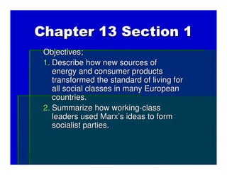 Chapter 13 Section 1
 Objectives;
 1. Describe how new sources of
    energy and consumer products
    transformed the standard of living for
    all social classes in many European
    countries.
 2. Summarize how working-class
    leaders used Marx’s ideas to form
    socialist parties.
 