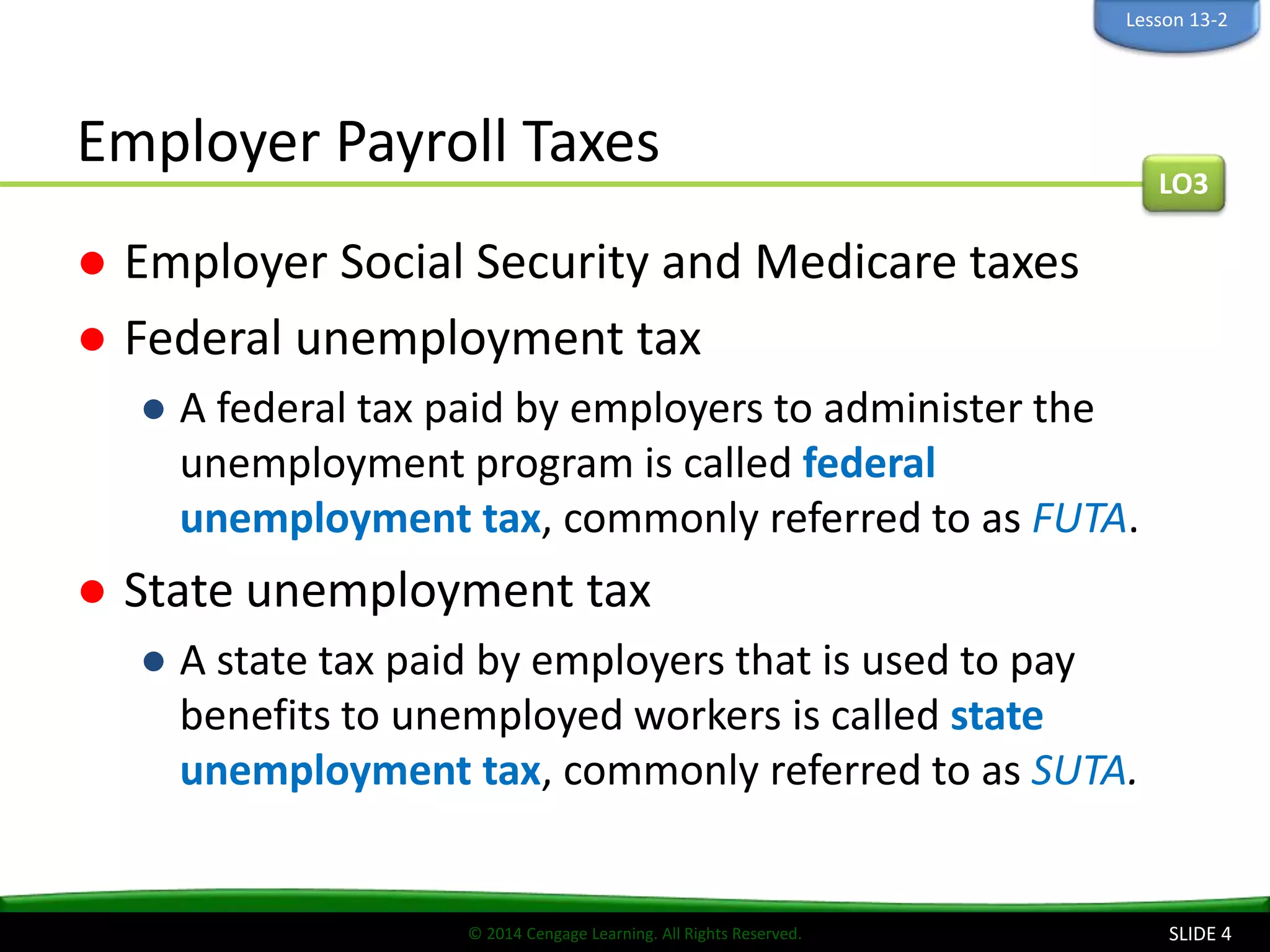 © 2014 Cengage Learning. All Rights Reserved.
Employer Payroll Taxes
● Employer Social Security and Medicare taxes
● Federal unemployment tax
● A federal tax paid by employers to administer the
unemployment program is called federal
unemployment tax, commonly referred to as FUTA.
● State unemployment tax
● A state tax paid by employers that is used to pay
benefits to unemployed workers is called state
unemployment tax, commonly referred to as SUTA.
SLIDE 4
LO3
Lesson 13-2
 
