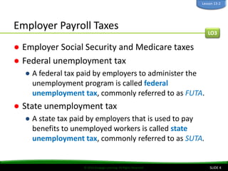 © 2014 Cengage Learning. All Rights Reserved.
Employer Payroll Taxes
● Employer Social Security and Medicare taxes
● Federal unemployment tax
● A federal tax paid by employers to administer the
unemployment program is called federal
unemployment tax, commonly referred to as FUTA.
● State unemployment tax
● A state tax paid by employers that is used to pay
benefits to unemployed workers is called state
unemployment tax, commonly referred to as SUTA.
SLIDE 4
LO3
Lesson 13-2
 