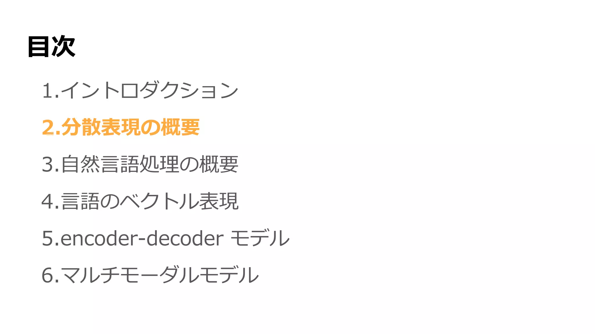 目次
1.イントロダクション
2.分散表現の概要
3.自然言語処理の概要
4.言語のベクトル表現
5.encoder-decoder モデル
6.マルチモーダルモデル
 
