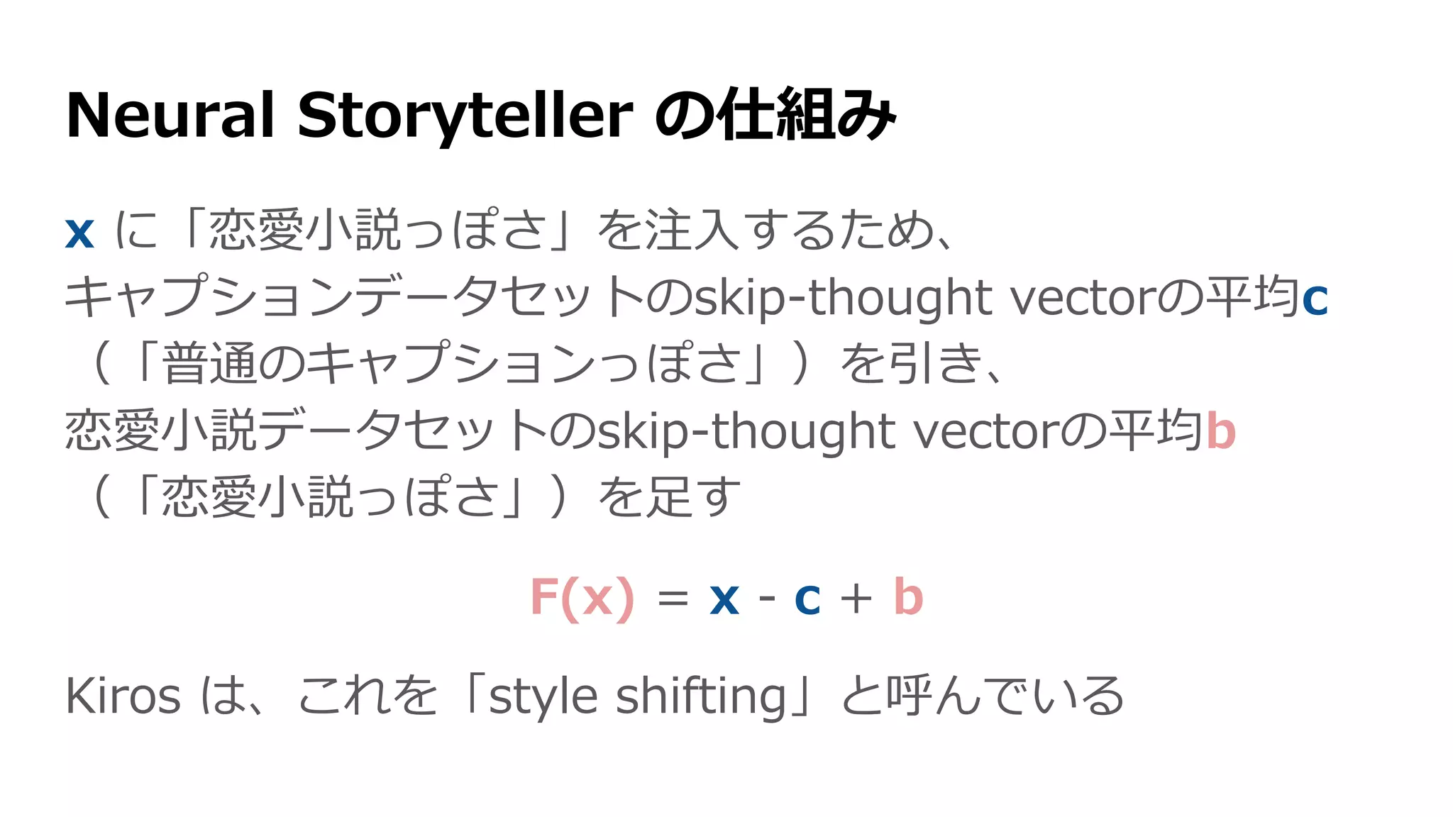 x に「恋愛小説っぽさ」を注入するため、
キャプションデータセットのskip-thought vectorの平均c
（「普通のキャプションっぽさ」）を引き、
恋愛小説データセットのskip-thought vectorの平均b
（「恋愛小説っぽさ」）を足す
F(x) = x - c + b
Kiros は、これを「style shifting」と呼んでいる
Neural Storyteller の仕組み
 