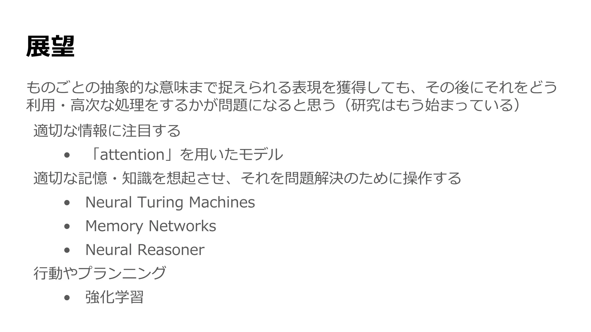 展望
ものごとの抽象的な意味まで捉えられる表現を獲得しても、その後にそれをどう
利用・高次な処理をするかが問題になると思う（研究はもう始まっている）
適切な情報に注目する
• 「attention」を用いたモデル
適切な記憶・知識を想起させ、それを問題解決のために操作する
• Neural Turing Machines
• Memory Networks
• Neural Reasoner
行動やプランニング
• 強化学習
 