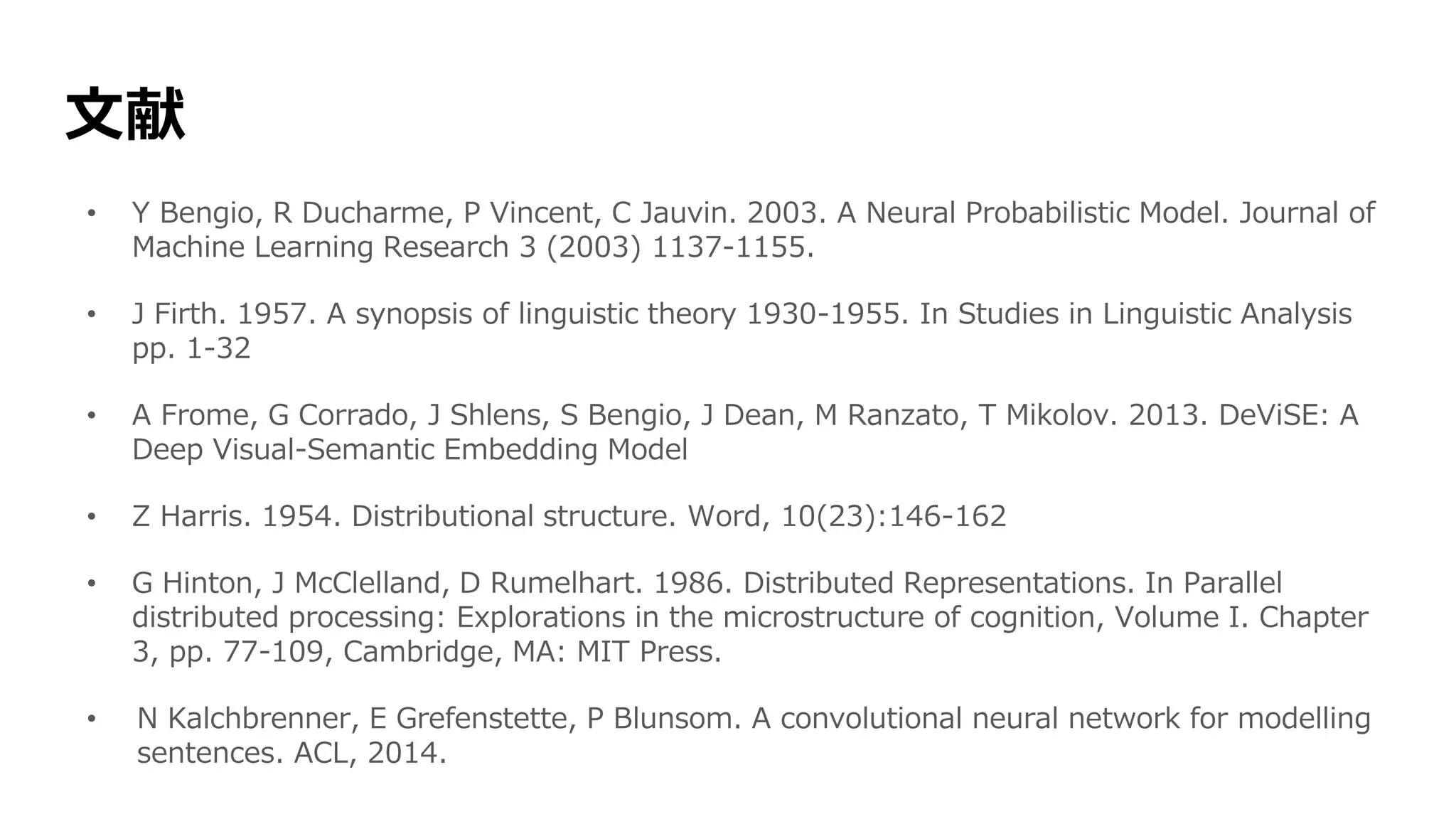 文献
• Y Bengio, R Ducharme, P Vincent, C Jauvin. 2003. A Neural Probabilistic Model. Journal of
Machine Learning Research 3 (2003) 1137-1155.
• J Firth. 1957. A synopsis of linguistic theory 1930-1955. In Studies in Linguistic Analysis
pp. 1-32
• A Frome, G Corrado, J Shlens, S Bengio, J Dean, M Ranzato, T Mikolov. 2013. DeViSE: A
Deep Visual-Semantic Embedding Model
• Z Harris. 1954. Distributional structure. Word, 10(23):146-162
• G Hinton, J McClelland, D Rumelhart. 1986. Distributed Representations. In Parallel
distributed processing: Explorations in the microstructure of cognition, Volume I. Chapter
3, pp. 77-109, Cambridge, MA: MIT Press.
• N Kalchbrenner, E Grefenstette, P Blunsom. A convolutional neural network for modelling
sentences. ACL, 2014.
 