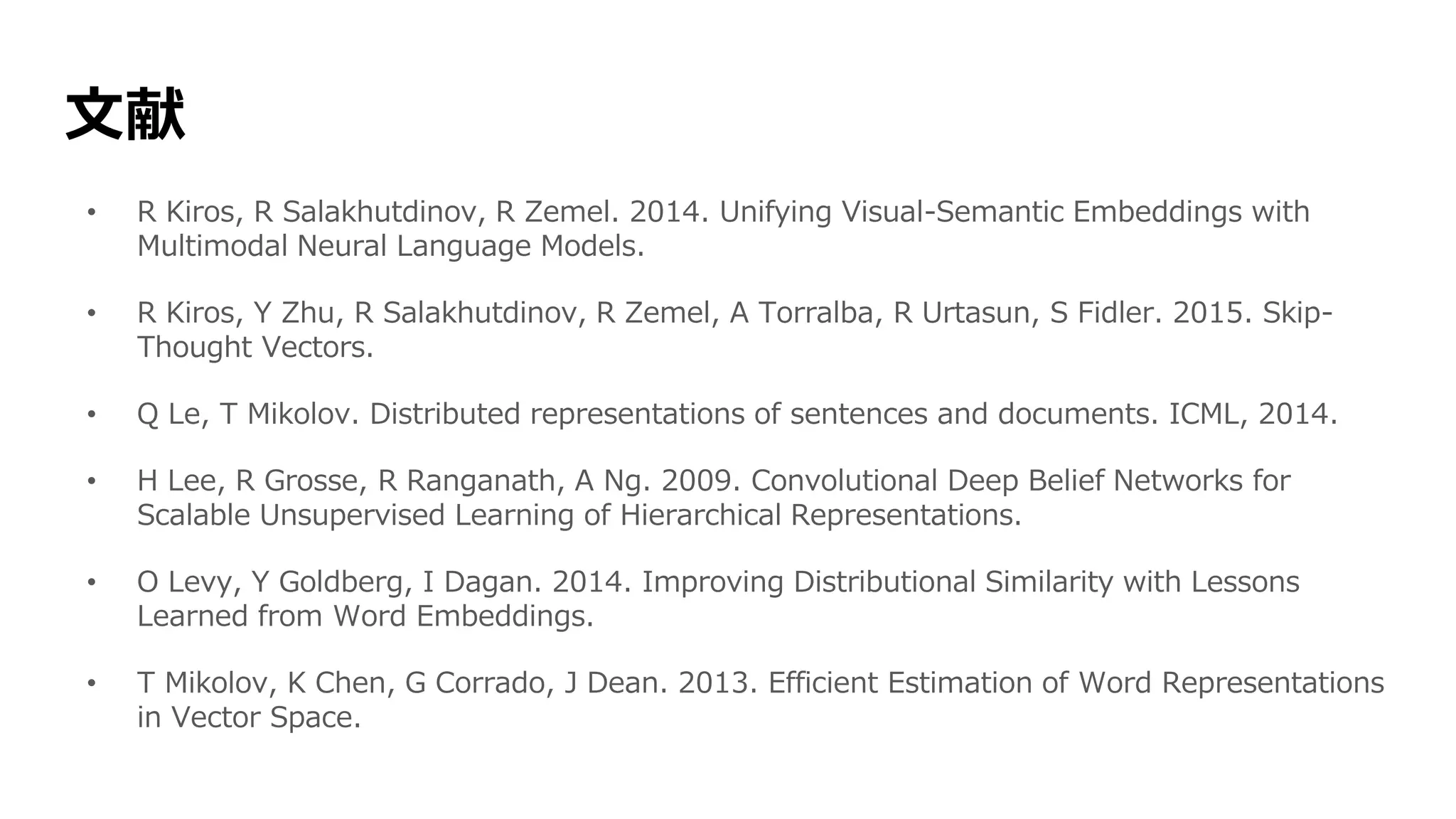 文献
• R Kiros, R Salakhutdinov, R Zemel. 2014. Unifying Visual-Semantic Embeddings with
Multimodal Neural Language Models.
• R Kiros, Y Zhu, R Salakhutdinov, R Zemel, A Torralba, R Urtasun, S Fidler. 2015. Skip-
Thought Vectors.
• Q Le, T Mikolov. Distributed representations of sentences and documents. ICML, 2014.
• H Lee, R Grosse, R Ranganath, A Ng. 2009. Convolutional Deep Belief Networks for
Scalable Unsupervised Learning of Hierarchical Representations.
• O Levy, Y Goldberg, I Dagan. 2014. Improving Distributional Similarity with Lessons
Learned from Word Embeddings.
• T Mikolov, K Chen, G Corrado, J Dean. 2013. Efficient Estimation of Word Representations
in Vector Space.
 