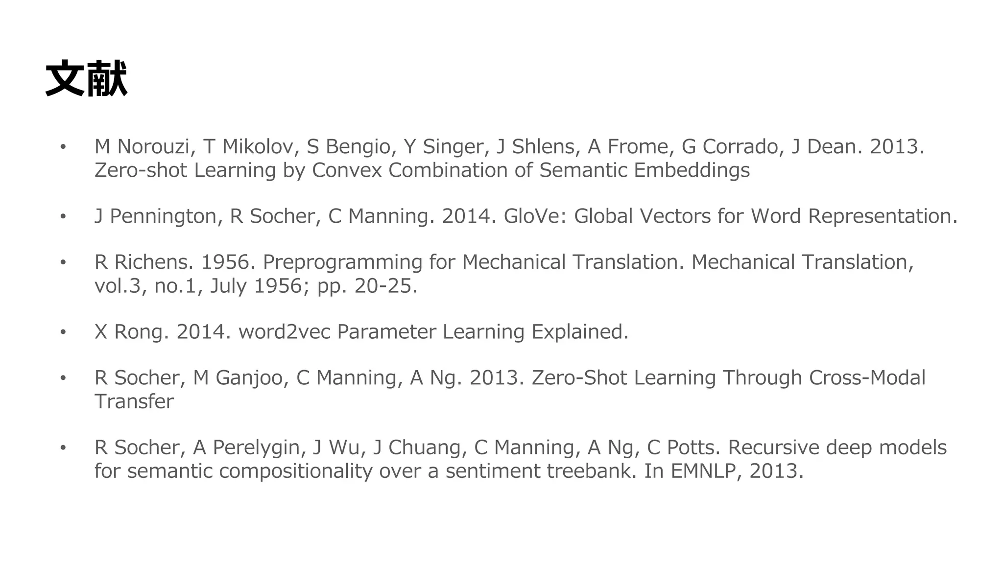 文献
• M Norouzi, T Mikolov, S Bengio, Y Singer, J Shlens, A Frome, G Corrado, J Dean. 2013.
Zero-shot Learning by Convex Combination of Semantic Embeddings
• J Pennington, R Socher, C Manning. 2014. GloVe: Global Vectors for Word Representation.
• R Richens. 1956. Preprogramming for Mechanical Translation. Mechanical Translation,
vol.3, no.1, July 1956; pp. 20-25.
• X Rong. 2014. word2vec Parameter Learning Explained.
• R Socher, M Ganjoo, C Manning, A Ng. 2013. Zero-Shot Learning Through Cross-Modal
Transfer
• R Socher, A Perelygin, J Wu, J Chuang, C Manning, A Ng, C Potts. Recursive deep models
for semantic compositionality over a sentiment treebank. In EMNLP, 2013.
 