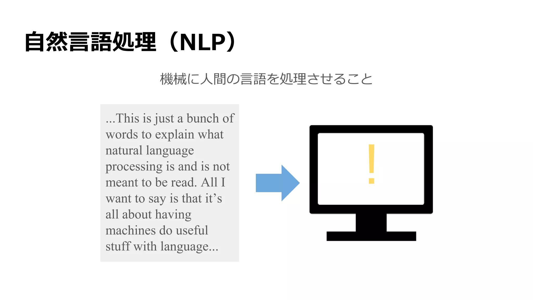 自然言語処理（NLP）
機械に人間の言語を処理させること
...This is just a bunch of
words to explain what
natural language
processing is and is not
meant to be read. All I
want to say is that it’s
all about having
machines do useful
stuff with language...
!
 