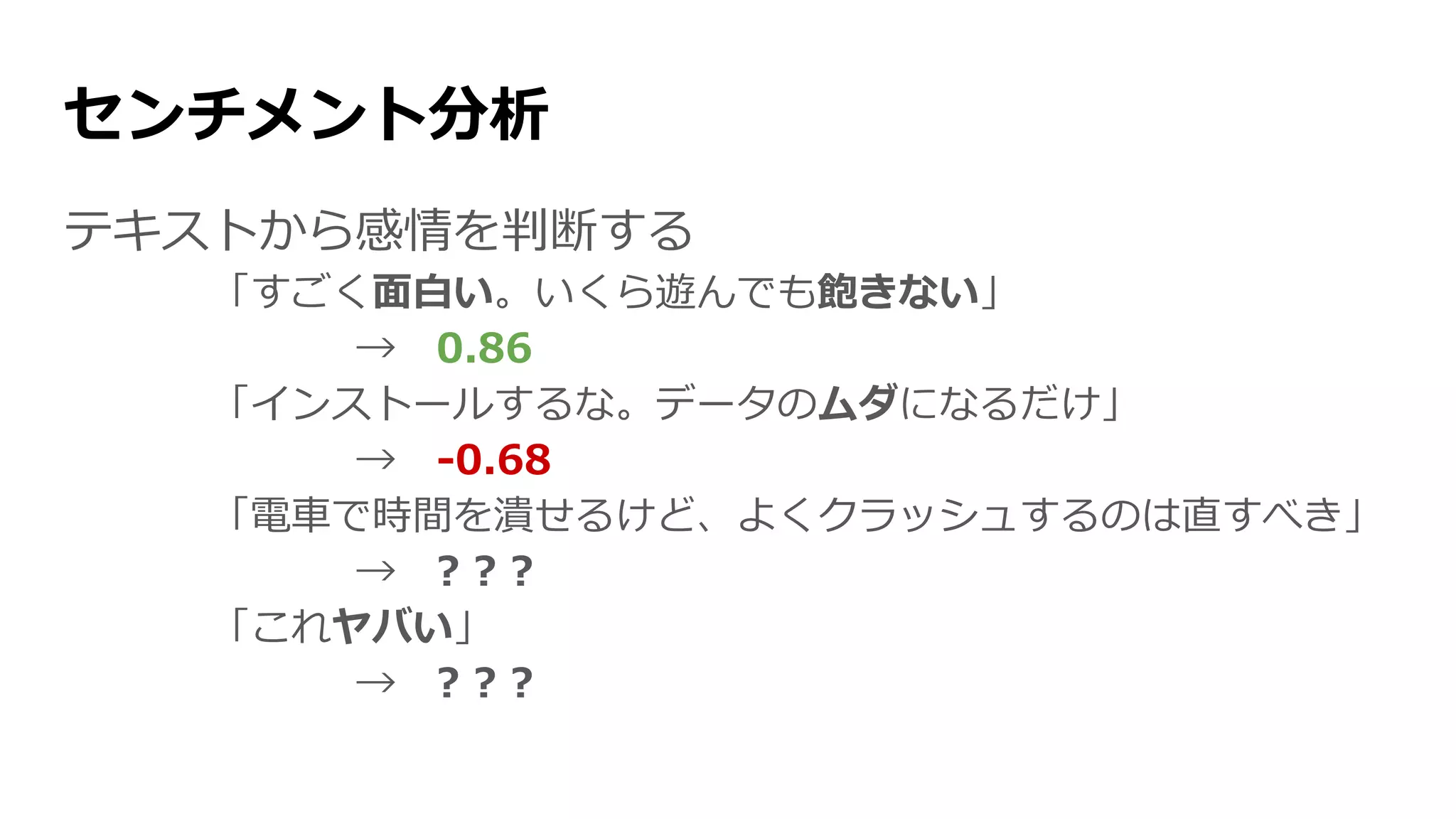 センチメント分析
テキストから感情を判断する
「すごく面白い。いくら遊んでも飽きない」
→ 0.86
「インストールするな。データのムダになるだけ」
→ -0.68
「電車で時間を潰せるけど、よくクラッシュするのは直すべき」
→ ? ? ?
「これヤバい」
→ ? ? ?
 