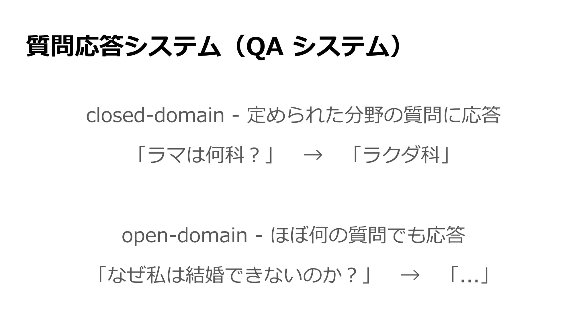 質問応答システム（QA システム）
closed-domain - 定められた分野の質問に応答
「ラマは何科？」 → 「ラクダ科」
open-domain - ほぼ何の質問でも応答
「なぜ私は結婚できないのか？」 → 「...」
 