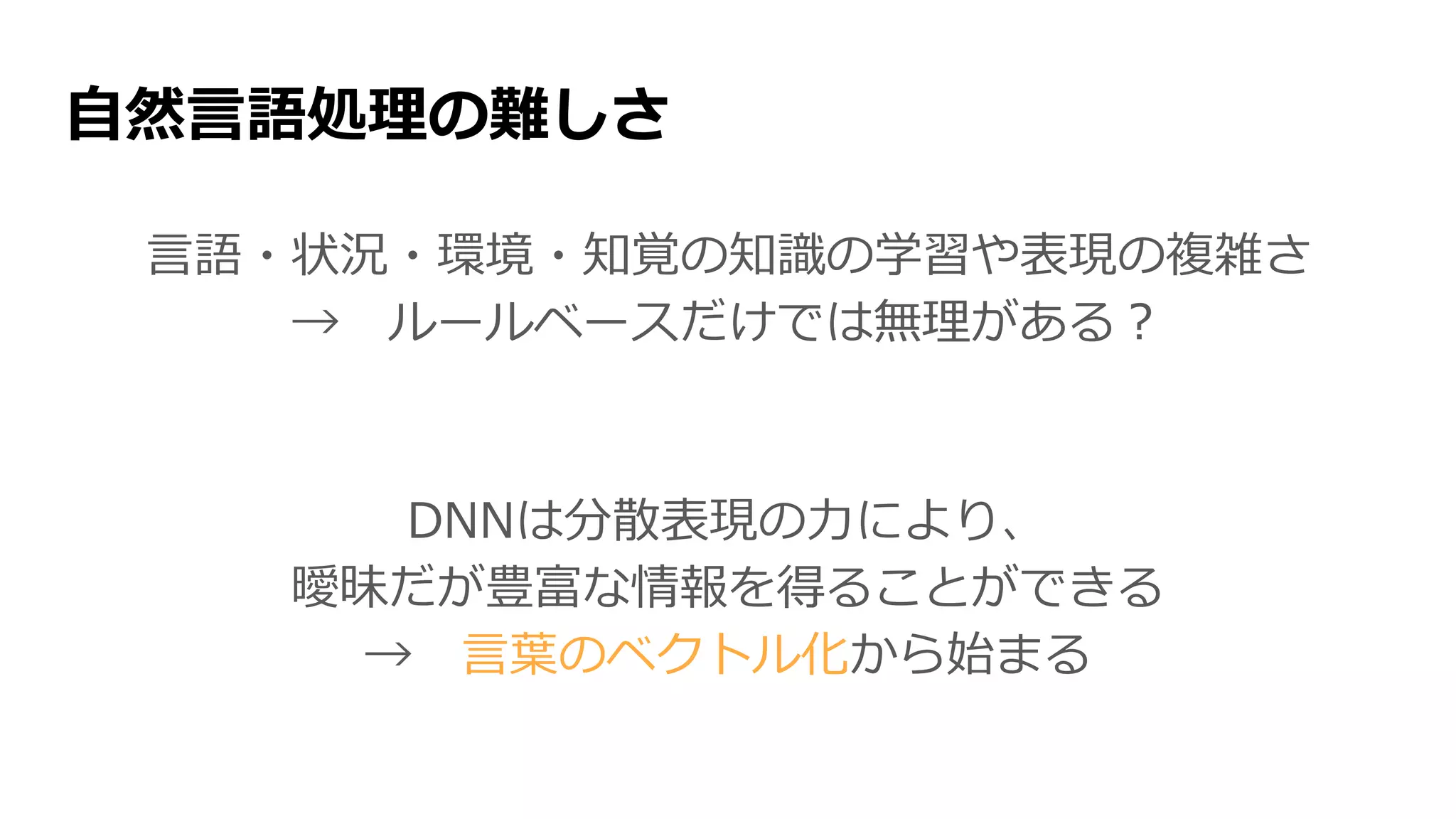 自然言語処理の難しさ
言語・状況・環境・知覚の知識の学習や表現の複雑さ
→ ルールベースだけでは無理がある？
DNNは分散表現の力により、
曖昧だが豊富な情報を得ることができる
→ 言葉のベクトル化から始まる
 