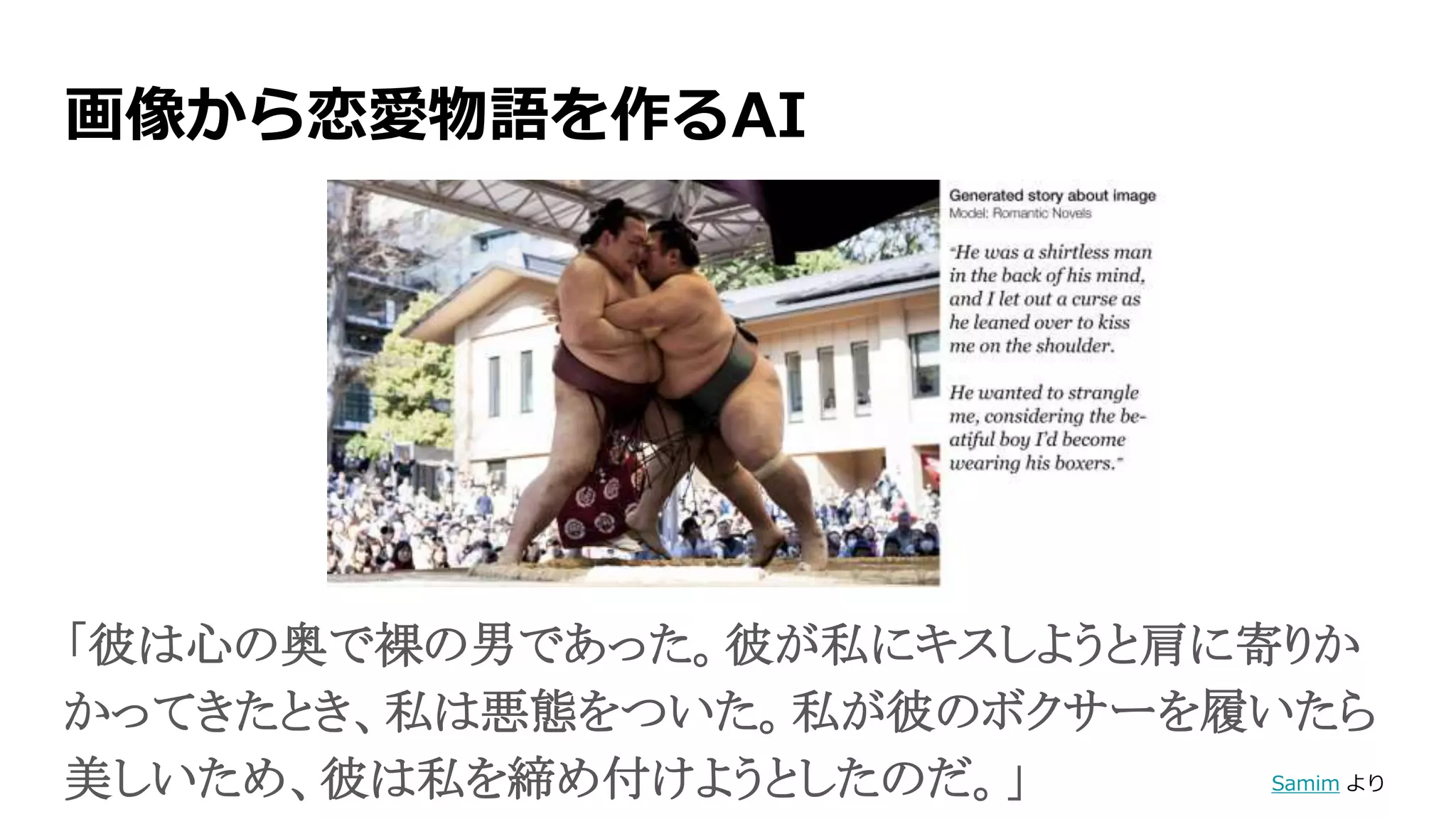 画像から恋愛物語を作るAI
「彼は心の奥で裸の男であった。彼が私にキスしようと肩に寄りか
かってきたとき、私は悪態をついた。私が彼のボクサーを履いたら
美しいため、彼は私を締め付けようとしたのだ。」 Samim より
 