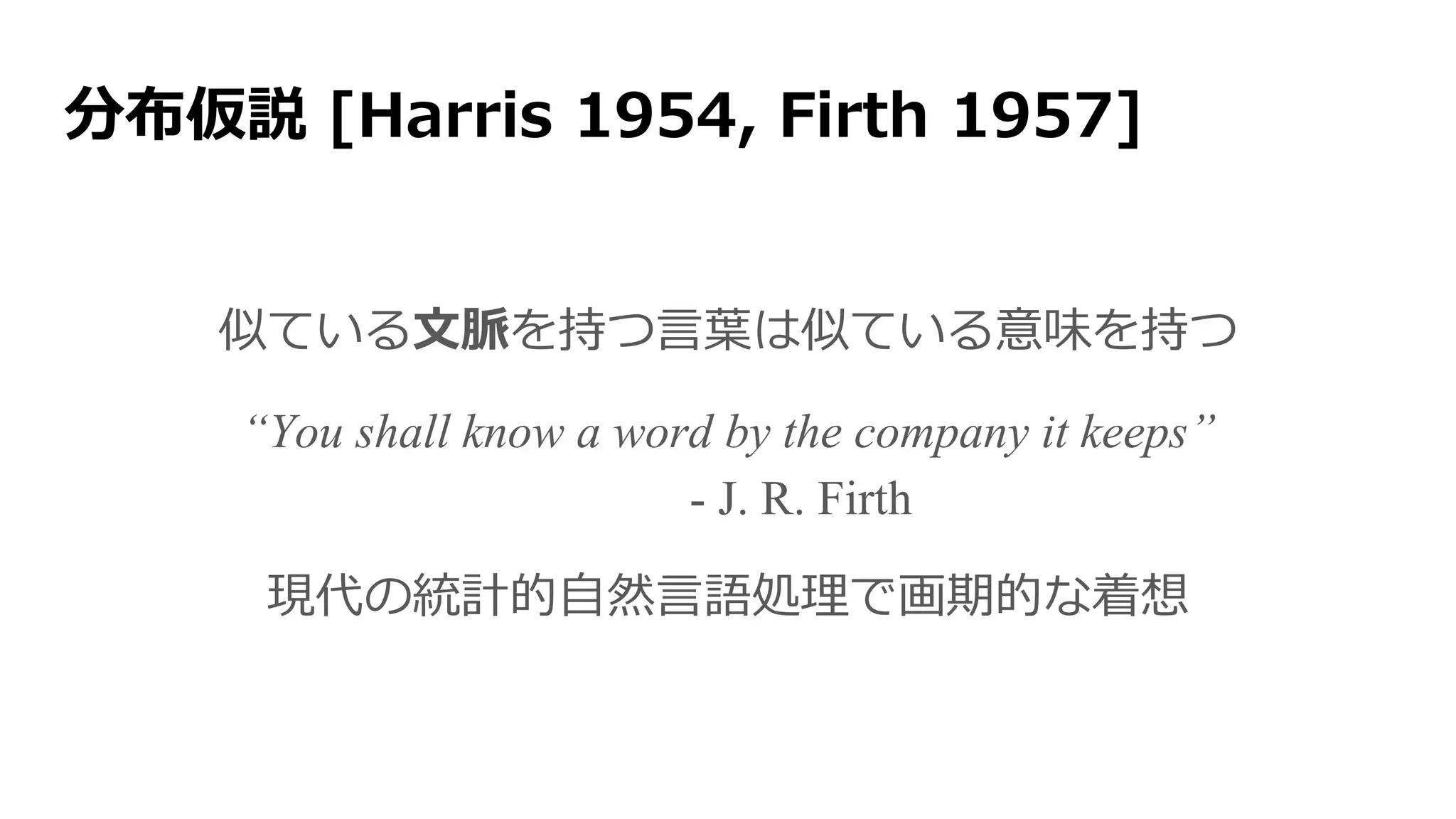 分布仮説 [Harris 1954, Firth 1957]
“You shall know a word by the company it keeps”
- J. R. Firth
似ている文脈を持つ言葉は似ている意味を持つ
現代の統計的自然言語処理で画期的な着想
 