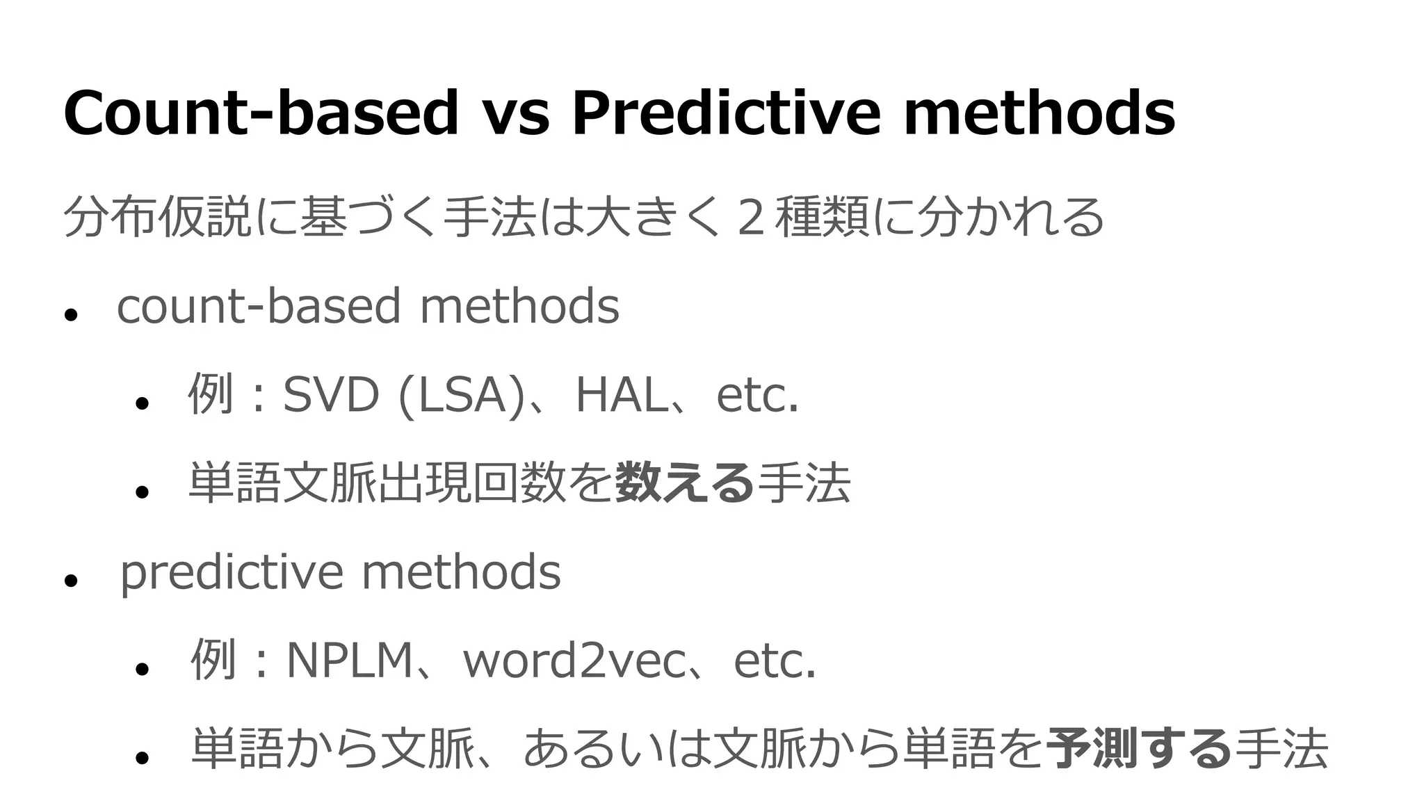 Count-based vs Predictive methods
分布仮説に基づく手法は大きく２種類に分かれる
 count-based methods
 例：SVD (LSA)、HAL、etc.
 単語文脈出現回数を数える手法
 predictive methods
 例：NPLM、word2vec、etc.
 単語から文脈、あるいは文脈から単語を予測する手法
 
