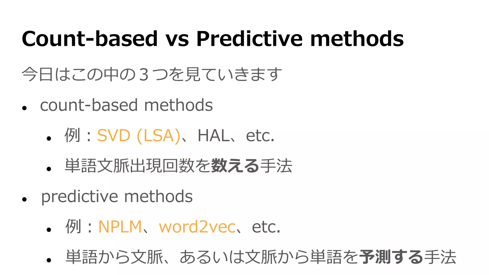 Count-based vs Predictive methods
今日はこの中の３つを見ていきます
 count-based methods
 例：SVD (LSA)、HAL、etc.
 単語文脈出現回数を数える手法
 predictive methods
 例：NPLM、word2vec、etc.
 単語から文脈、あるいは文脈から単語を予測する手法
 