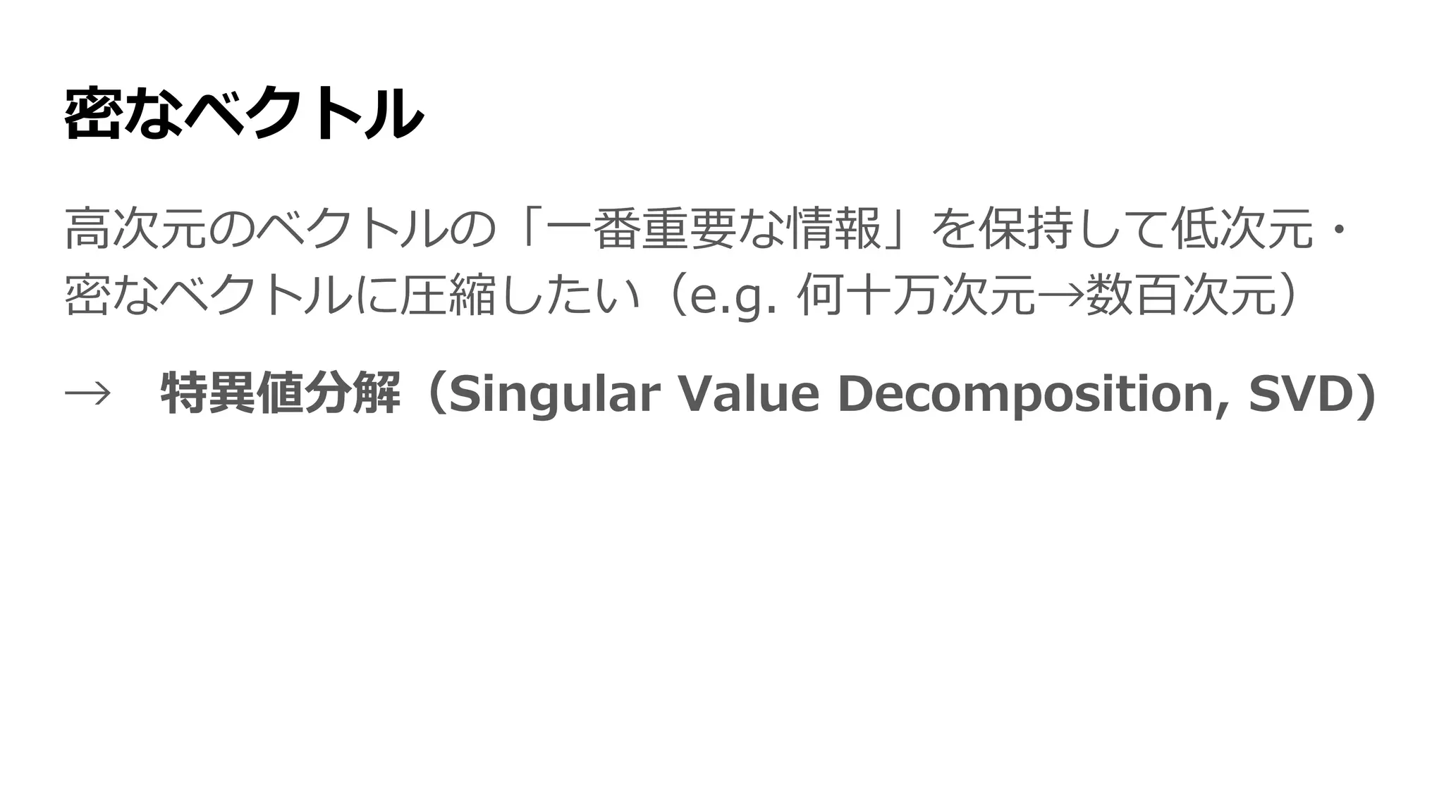 密なベクトル
高次元のベクトルの「一番重要な情報」を保持して低次元・
密なベクトルに圧縮したい（e.g. 何十万次元→数百次元）
→ 特異値分解（Singular Value Decomposition, SVD)
 
