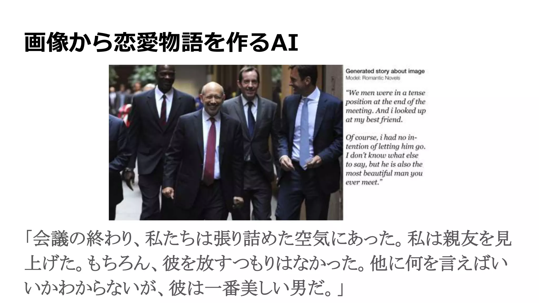 画像から恋愛物語を作るAI
「会議の終わり、私たちは張り詰めた空気にあった。私は親友を見
上げた。もちろん、彼を放すつもりはなかった。他に何を言えばい
いかわからないが、彼は一番美しい男だ。」
 