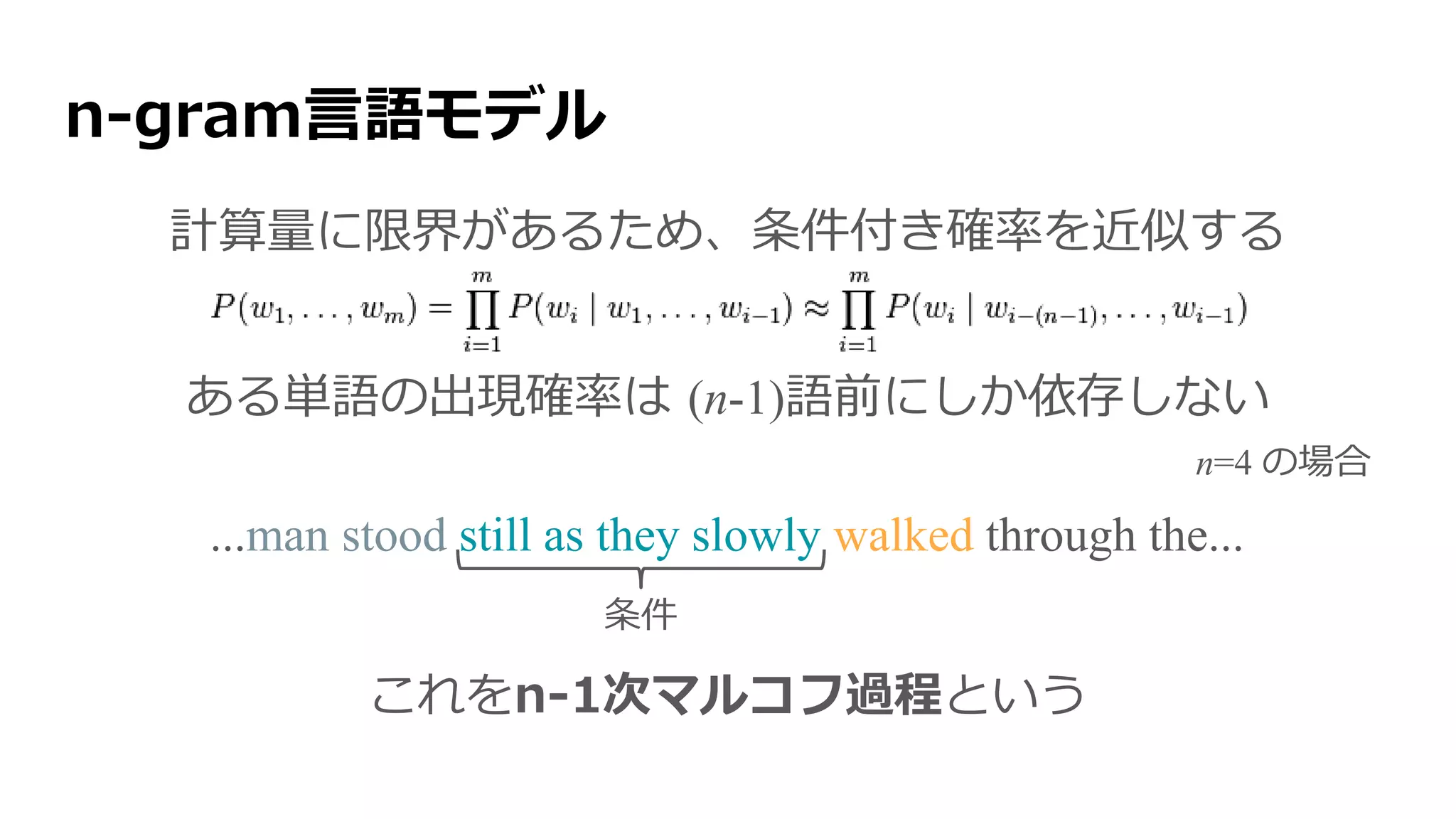 n-gram言語モデル
計算量に限界があるため、条件付き確率を近似する
ある単語の出現確率は (n-1)語前にしか依存しない
これをn-1次マルコフ過程という
n=4 の場合
条件
...man stood still as they slowly walked through the...
 