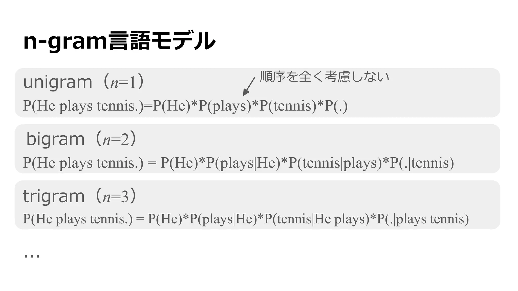 n-gram言語モデル
unigram（n=1）
P(He plays tennis.)=P(He)*P(plays)*P(tennis)*P(.)
bigram（n=2）
P(He plays tennis.) = P(He)*P(plays|He)*P(tennis|plays)*P(.|tennis)
trigram（n=3）
P(He plays tennis.) = P(He)*P(plays|He)*P(tennis|He plays)*P(.|plays tennis)
...
順序を全く考慮しない
 