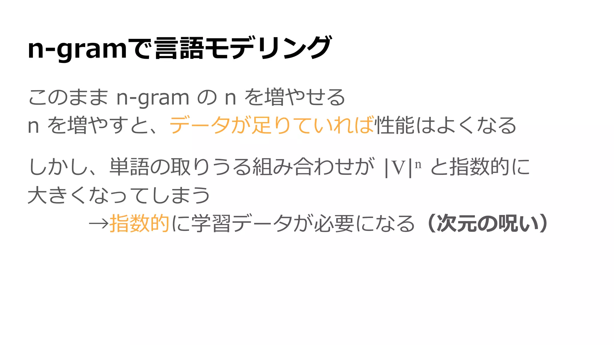 n-gramで言語モデリング
このまま n-gram の n を増やせる
n を増やすと、データが足りていれば性能はよくなる
しかし、単語の取りうる組み合わせが |V|n と指数的に
大きくなってしまう
→指数的に学習データが必要になる（次元の呪い）
 