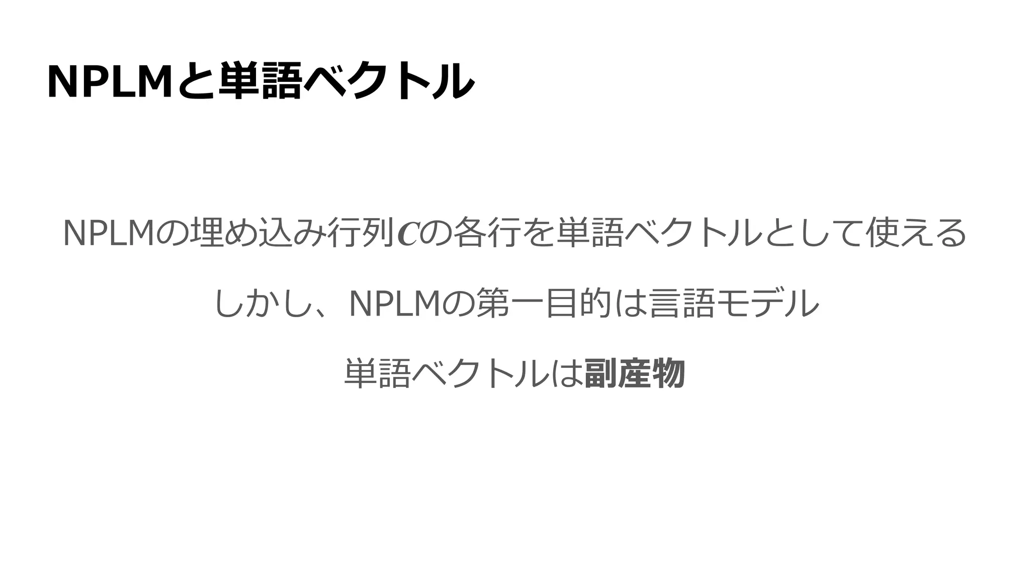 NPLMと単語ベクトル
NPLMの埋め込み行列Cの各行を単語ベクトルとして使える
しかし、NPLMの第一目的は言語モデル
単語ベクトルは副産物
単語ベクトルを獲得するのが第一目標という手法が欲しい
 