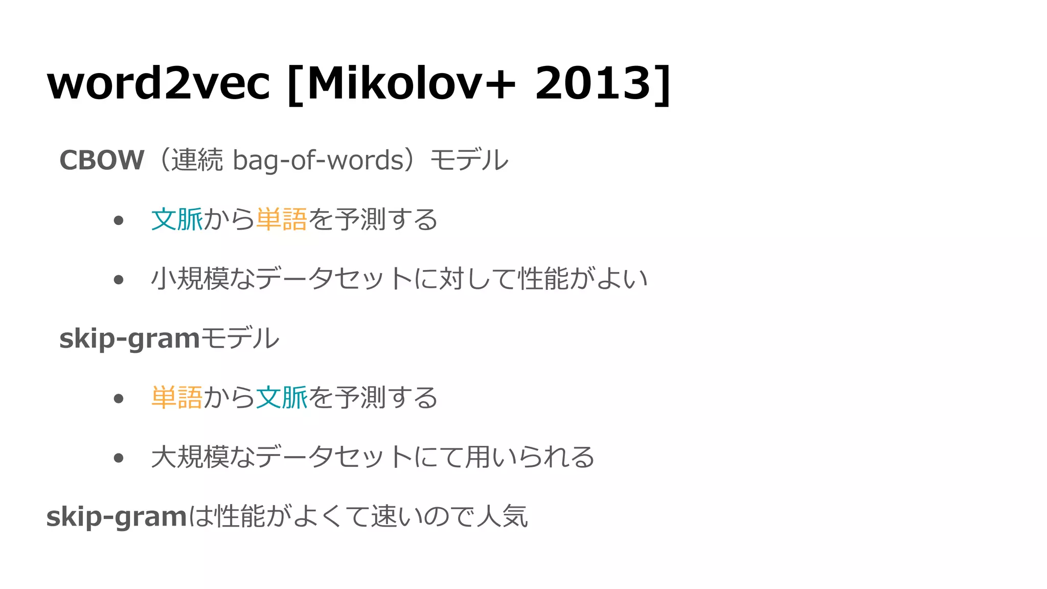 word2vec [Mikolov+ 2013]
CBOW（連続 bag-of-words）モデル
• 文脈から単語を予測する
• 小規模なデータセットに対して性能がよい
skip-gramモデル
• 単語から文脈を予測する
• 大規模なデータセットにて用いられる
skip-gramは性能がよくて速いので人気
 