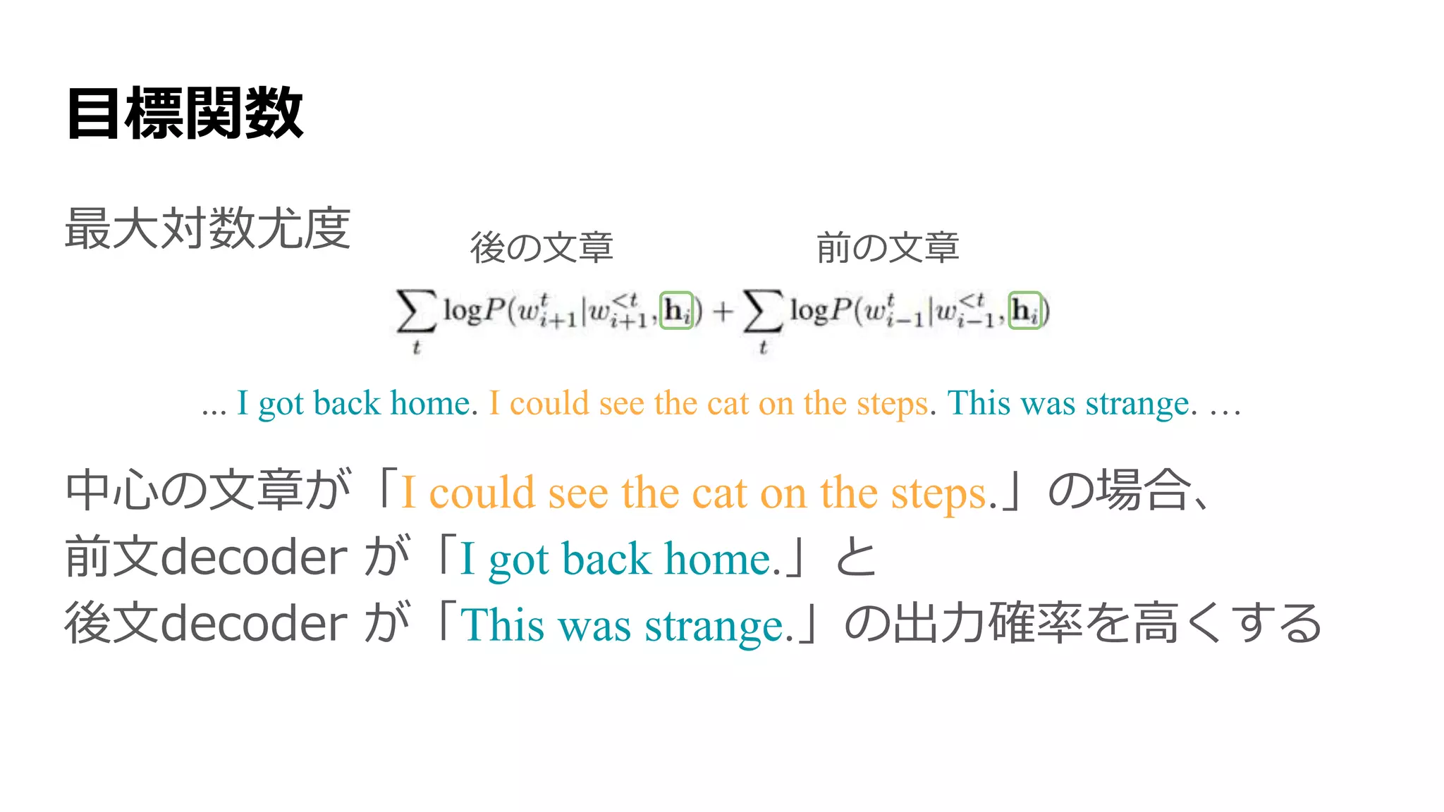 最大対数尤度
... I got back home. I could see the cat on the steps. This was strange. …
中心の文章が「I could see the cat on the steps.」の場合、
前文decoder が「I got back home.」と
後文decoder が「This was strange.」の出力確率を高くする
目標関数
後の文章 前の文章
 