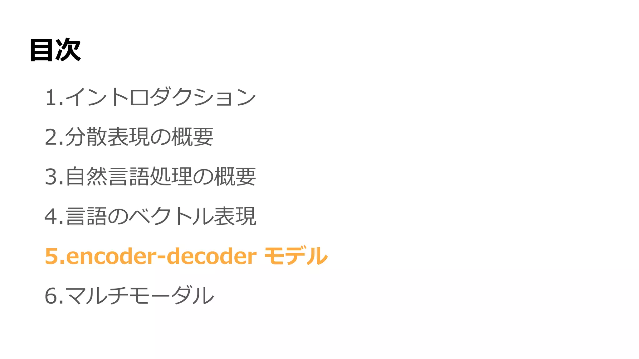 目次
1.イントロダクション
2.分散表現の概要
3.自然言語処理の概要
4.言語のベクトル表現
5.encoder-decoder モデル
6.マルチモーダル
 