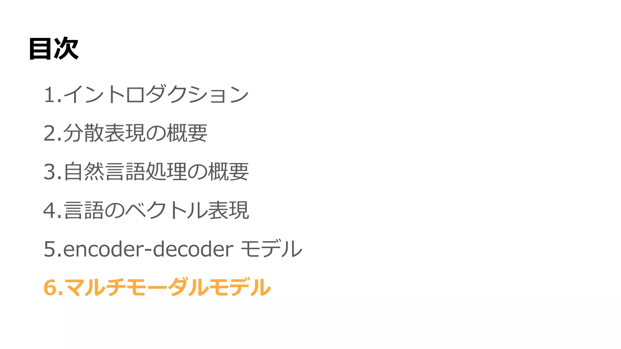 目次
1.イントロダクション
2.分散表現の概要
3.自然言語処理の概要
4.言語のベクトル表現
5.encoder-decoder モデル
6.マルチモーダルモデル
 