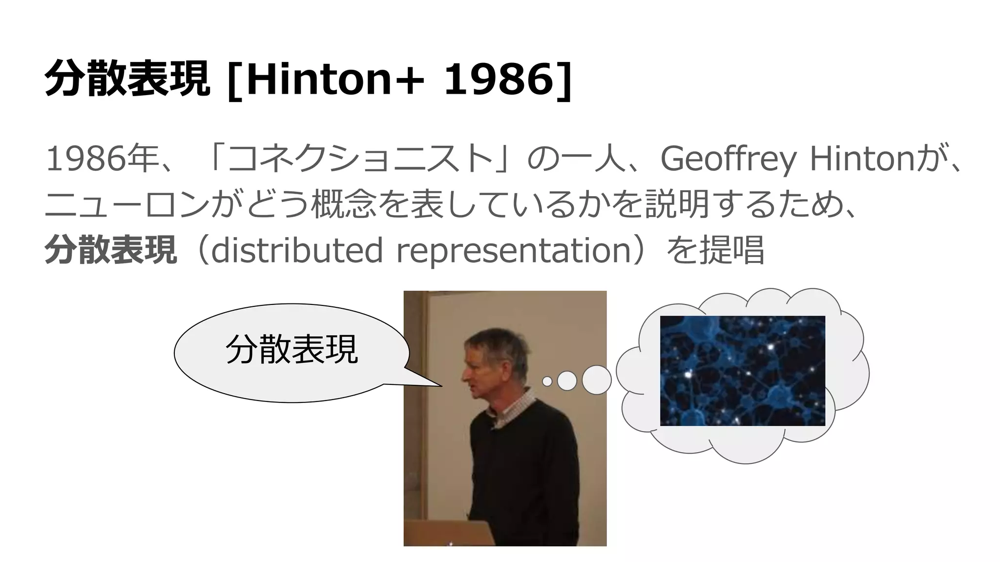 分散表現 [Hinton+ 1986]
1986年、「コネクショニスト」の一人、Geoffrey Hintonが、
ニューロンがどう概念を表しているかを説明するため、
分散表現（distributed representation）を提唱
分散表現
 