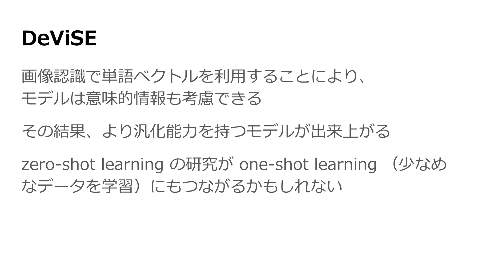 DeViSE
画像認識で単語ベクトルを利用することにより、
モデルは意味的情報も考慮できる
その結果、より汎化能力を持つモデルが出来上がる
zero-shot learning の研究が one-shot learning
（少なめなデータを学習）にもつながるかもしれない
 