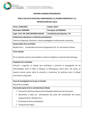 INFORME SABADOS PEDAGÓGICOS
POR LA SALUD DE NUESTRAS COMUNIDADES, EL AHORRO ENERGÉTICO Y LA
PRESERVACIÓN DEL AGUA
Fecha: 13/02/2016 Estado: ZULIA
Municipio: MIRANDA Parroquia: ALTAGRACIA
Lugar: E.B.E. DR. JOSÉ ANTONIO CHAVES Cantidad de participantes: 83
Instituciones educativas o colectivos participantes:
Colectivo Araguaney, Directores, voceros pedagógicos institucionales y docentes.
Responsables de la actividad:
Maribel Parra Coordinadora de Centro Araguaney E.B.E. Dr. José Antonio Chaves
Tema tratado:
Por la salud de nuestras comunidades, el ahorro energético y la preservación del agua.
Propósito de la actividad:
Articular y organizar el trabajo que contribuya a controlar la propagación de las
enfermedades como el ZIKA, el Dengue, la Chikungunya, entre otros. Por tanto, se
requiere pensar juntos sobre la situación y consensuar las prácticas para el trabajo
comunitario y educativo.
Línea de investigación en la que se inscribe:
Educación y ecología
Descripción general de la actividad desarrollada:
 Entonación del Himno Nacional de la República Bolivariana de Venezuela.
 Bienvenida a todos los participantes por parte del coordinador del Centro
Araguaney M.Sc. Maribel Parra.
 Presentación de los participantes.
 Proyección de videos.
 