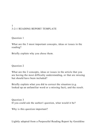 1
3-2-1 READING REPORT TEMPLATE
Question 1
What are the 3 most important concepts, ideas or issues in the
reading?
Briefly explain why you chose them.
Question 2
What are the 2 concepts, ideas or issues in the article that you
are having the most difficulty understanding, or that are missing
but should have been included?
Briefly explain what you did to correct the situation (e.g.
looked up an unfamiliar word or a missing fact), and the result.
Question 3
If you could ask the author1 question, what would it be?
Why is this question important?
Lightly adapted from a Purposeful Reading Report by Geraldine
 