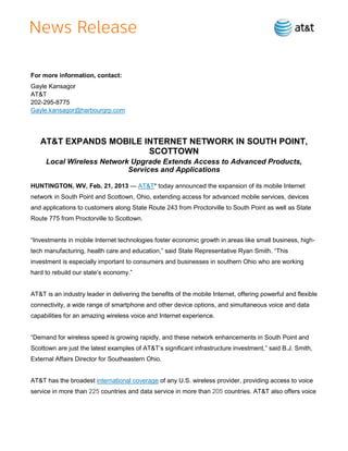 For more information, contact:
Gayle Kansagor
AT&T
202-295-8775
Gayle.kansagor@harbourgrp.com




   AT&T EXPANDS MOBILE INTERNET NETWORK IN SOUTH POINT,
                        SCOTTOWN
     Local Wireless Network Upgrade Extends Access to Advanced Products,
                           Services and Applications

HUNTINGTON, WV, Feb. 21, 2013 — AT&T* today announced the expansion of its mobile Internet
network in South Point and Scottown, Ohio, extending access for advanced mobile services, devices
and applications to customers along State Route 243 from Proctorville to South Point as well as State
Route 775 from Proctorville to Scottown.


―Investments in mobile Internet technologies foster economic growth in areas like small business, high-
tech manufacturing, health care and education,‖ said State Representative Ryan Smith. ―This
investment is especially important to consumers and businesses in southern Ohio who are working
hard to rebuild our state’s economy.‖


AT&T is an industry leader in delivering the benefits of the mobile Internet, offering powerful and flexible
connectivity, a wide range of smartphone and other device options, and simultaneous voice and data
capabilities for an amazing wireless voice and Internet experience.


―Demand for wireless speed is growing rapidly, and these network enhancements in South Point and
Scottown are just the latest examples of AT&T’s significant infrastructure investment,‖ said B.J. Smith,
External Affairs Director for Southeastern Ohio.


AT&T has the broadest international coverage of any U.S. wireless provider, providing access to voice
service in more than 225 countries and data service in more than 205 countries. AT&T also offers voice
 