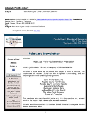 HOLLINGSWORTH, HOLLY
Subject:                     News from Fayette County Chamber of Commerce




From: Fayette County Chamber of Commerce [mailto:rogerandpatty@fayettecountyohio.ccsend.com] On Behalf Of
Fayette County Chamber of Commerce
Sent: Monday, February 04, 2013 12:10 PM
To:
Subject: News from Fayette County Chamber of Commerce

           Having trouble viewing this email? Click here




                                                                          Fayette County Chamber of Commerce
                                                                                              101 E. East Street
                                                                                     Washington C.H., OH 43160




                                     February Newsletter
                            Dear David,
  Connect with us!

       Website                               MESSAGE FROM YOUR CHAMBER PRESIDENT

      Contact us
                            What a great event - The Ground Hog Day Forecast Breakfast!

                            We want to thank all of the volunteers who helped to make it possible, The
                            McDonald's of Fayette County for their Corporate Sponsorship, and the
                            following businesses for being table sponsors:
    IN THIS ISSUE:
                                                               Baxla Tractor Sales, Inc.
   Message From Your
   Chamber President
                                                             Fayette County Farm Bureau
                                                           Fayette County Memorial Hospital
  New Chamber Event                                            Gusweiler's GMC/Toyota
   GROUND HOG DAY
 FORECAST BREAKFAST                                           Huntington National Bank
                                                            McDonald's of Fayette County
  Three Moms Catering
       Retirement
                                                              The Milton Bank Company
                                                                 Pennmark Properties
HealthSource Chiropractic
     Ribbon Cutting
                            The speakers were very knowledgeable and from the question and answer
          March             session, the subject topics were approximately selected.
  Business After Hours
  at the Mahan Building
                            We also want to compliment our caterer, Amoré Pizzeria for the great service
  WOULD YOU LIKE TO
HOST A BUSINESS AFTER
                            and for a delicious meal.

                                                                1
 