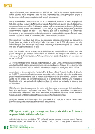 Segundo Casagrande, com a aprovação do PRS 72/2010, cerca de 60% das empresas hoje instaladas no
estado deverão deixar o Espírito Santo. Por isso, argumentou que, para aprovação do projeto, é
fundamental a existência de regras de transição a médio e longo prazo.

Para o governo federal a aprovação do PRS 72/2010 é uma medida necessária. A defesa da proposta foi
feita pelo secretário executivo do Ministério da Fazenda, Nelson Barbosa, que em resposta às cobranças
dos governadores sobre medidas de integração nacional explicou que a aprovação da resolução é apenas
o início dos debates sobre o pacto federativo e que a intenção do governo é, a longo prazo, promover o
desenvolvimento regional em todo o país. Abordou que com a intensificação da concorrência
internacional há um comprometimento da indústria nacional e na geração de empregos. Portanto, para a
Fazenda, o panorama atual é de insegurança jurídica para o governo e empresas.

O presidente da Fiesp, Paulo Skaf, afirmou que estudos da federação demonstram que os incentivos
fiscais dados por estados a produtos importados provocaram o fim de 915 mil empregos no setor
industrial do país. Skaf lembrou que a indústria de transformação atualmente responde por 14,3% do PIB,
mas paga 37% do total de tributos do país.

Paulo Skaf defendeu que os incentivos fiscais incentivam não o desenvolvimento do país, mas o de
países estrangeiros que mantém suas indústrias em andamento. Em compensação, no Brasil, o setor
cresceu apenas 0,1% no ano passado. Ao final, enfatizou: “um estado não pode ter um interesse maior
do que o do Brasil”.

Já o representante da Central Única dos Trabalhadores (CUT), João Cayres, afirmou que a guerra fiscal é
prejudicial para todo o país e, consequentemente, para os trabalhadores. Segundo Cayres, a concorrência
com produtos importados afeta as indústrias brasileiras que, aos poucos, começam a demitir pessoal.

Apresentaram-se também os juristas Humberto Dias de Souza e Clóvis Panzarini. Para Dias de Souza há
no PRS 72/10 um desvio de finalidade que marca a sua inconstitucionalidade, pois os fins almejados pelo
projeto não seriam condizentes com os motivos que ensejaram a sua apresentação. De acordo com o
jurista, há uma invasão de competência reservada à lei complementar. Portanto, uma resolução do
Senado não seria a via adequada tal regulamentação e, no caso de sua aprovação, a resolução seria
inconstitucional.

Clóvis Panzarini defendeu que guerra dos portos está desenhando uma nova rota de importações no
Brasil, com prejuízos para a indústria nacional, para o Erário dos Estados consumidores ou processadores
das mercadorias subsidiadas e para a toda a sociedade, que perde em postos de trabalho e recursos
fiscais que estão sendo destinados ao financiamento de ineficiências econômicas.

A segunda audiência está marcada para essa quarta-feira, 21/03/2012, às 14 horas e contará com a
participação de juristas renomados e entidades do setor produtivo.




CAE aprova projeto que restringe aos bancos de dados e à fonte a
responsabilidade no Cadastro Positivo
A Comissão de Assuntos Econômicos (CAE) do Senado aprovou o parecer do relator, senador Francisco
Dornelles (PP/RJ), ao projeto de lei do Senado - PLS 331/2011-, que prevê a restrição da

NOVIDADES LEGISLATIVAS
Ano 15 – nº 13 de 20 de março de 2012
                                 201                                                                       2
 