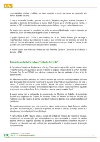 responsabilidade objetiva e solidária, por danos materiais e morais, que causar ao cadastrado, aos
bancos de dados e à fonte.

O parecer do senador Dornelles, aprovado na comissão, foi pela aprovação do projeto e da emenda 01
aprovada na Comissão de Constituição e Justiça (CCJ). Frise-se que a emenda aprovada na CCJ, e
também na CAE, é redacional e altera a ementa do projeto de forma corrigi-la e a torná-la mais clara.

De acordo com o parecer “o consulente não pode ser responsabilizado pelos prejuízos causados ao
cadastrado, tendo em vista que ele é apenas usuário da informação.”

O projeto aprovado (PLS 331/2011) sana equívoco da Lei do Cadastro Positivo, pois restringe a
responsabilidade objetiva, que independe de culpa, e que somente pode ser estendida ao banco de
dados e à fonte das informações; jamais àquele que faz uso das mesmas para definir se concede ou não
o crédito com base em informações obtidas em banco de dados.

A matéria seguirá para análise da Comissão de Meio Ambiente, Defesa do Consumidor e Fiscalização e
Controle – CMA.




Comissão do Trabalho debate “Trabalho Decente”
A Comissão de Trabalho, de Administração e Serviço Público realizou hoje audiência pública sobre o tema
“Trabalho decente, uma questão de gênero”. O debate foi proposto pelo presidente da CTASP, deputado
Sebastião Bala Rocha (PDT-AP), que solicitou a realização de diversas audiências públicas a fim de
debater o tema.

Na abertura da reunião o presidente da Comissão ressaltou que o conceito de trabalho decente foi criado
pela Organização Internacional do Trabalho (OIT), que está empenhada em sua implantação em todo o
mundo. O trabalho decente é assim definido: “Aquele tido como produtivo e adequadamente
remunerado, exercido em condições de liberdade de organização sindical e negociação coletiva, equidade
e segurança, sem qualquer forma de discriminação e capaz de garantir uma vida digna”.

O evento contou com a participação de representantes do Ministério do Trabalho, da Associação
Nacional dos Magistrados do Trabalho, do Ministério Público do Trabalho, do Sindicato Nacional dos
Auditores Fiscais do Trabalho, da Central Geral dos Trabalhadores do Brasil e da Confederação Nacional
da Indústria.

Os convidados apresentaram seus posicionamentos sobre o trabalho decente dando ênfase ao trabalho
da mulher. As discriminações, a igualdade de gêneros, as diferenças salariais, a múltipla jornada e o
assédio moral foram alguns dos temas abordados.

A representante da CNI, Rossana Salsano, Analista da Unidade de Relações de Trabalho da entidade,
ressaltou em sua apresentação que, no entendimento do setor empresarial, o conceito de trabalho
decente envolve os seguintes aspectos: ser produtivo e economicamente sustentável; respeitar a
economia e a cultura de cada país; contribuir para a competitividade; e, envolver garantias de proteção
aos trabalhadores.


NOVIDADES LEGISLATIVAS
Ano 15 – nº 13 de 20 de março de 2012
                                 201                                                                      3
 