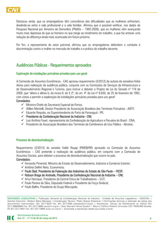 Destacou ainda, que os empregadores têm consciência das dificuldades que as mulheres enfrentam,
        dividindo-se entre a vida profissional e a vida familiar. Afirmou que é possível verificar, nos dados da
        Pesquisa Nacional por Amostra de Domicílios (PNADs – 1992-2009), que as mulheres vêm avançando
        muito mais depressa do que os homens no que tange ao rendimento do trabalho, o que faz antever uma
        redução da diferença ainda mais acentuada em futuro próximo.

        Por fim, a representante do setor patronal, afirmou que os empregadores defendem o combate à
        discriminação contra a mulher no mercado de trabalho e a prática do trabalho decente.




        Audiências Públicas - Requerimentos aprovados
                      instalações
        Exploração de instalações portuárias privadas para uso geral

        A Comissão de Assuntos Econômicos - CAE aprovou requerimento (3/2012) de autoria da senadora Kátia
        Abreu para realização de audiência pública, conjunta com as Comissões de Serviços de Infraestrutura e
        de Desenvolvimento Regional e Turismo, para instruir e debater o Projeto de Lei do Senado nº 118 de
        2009, que "altera a alínea b, do inciso II, do § 2º, do art. 4º da Lei nº 8.630, de 25 de fevereiro de 1993,
        com vistas a permitir a exploração de instalações portuárias privadas para uso geral".
        Convidados:
                Ministro-Chefe da Secretaria Especial de Portos;
                Willen Mantelli, Diretor-Presidente da Associação Brasileira dos Terminais Portuários - ABTP;
                Eduardo Requião, ex-Superintendente do Porto de Paranaguá - PR;
                Presidente
                Presidente da Confederação Nacional da Indústria - CNI;
                Luiz Antônio Fayet, representante da Confederação da Agricultura e Pecuária do Brasil - CNA;
                Presidente da Associação Brasileira dos Terminais de Contêineres de Uso Público - Abratec.



                    desindustrialização
        Processo de desindustrialização

        Requerimento (2/2012) do senador Valdir Raupp (PMDB/RR) aprovado na Comissão de Assuntos
        Econômicos – CAE pretende a realização de audiência pública, em conjunto com a Comissão de
        Assuntos Sociais, para debater o processo de desindustrialização que ocorre no país.
        Convidados:
              Fernando Pimentel, Ministro de Estado do Desenvolvimento, Indústria e Comércio Exterior;
              Antônio Delfim Neto, Economista;
              Paulo Skaf, Presidente da Federação das Indústrias do Estado de São Paulo – FIESP;
              Robson Braga de Andrade, Presidente da Confederação Nacional da Indústria – CNI;
                      Braga
              Artur Henrique, Presidente da Central Única de Trabalhadores – CUT;
              Paulo Pereira da Silva, Deputado Federal e Presidente da Força Sindical;
              Paulo Bellini, Presidente do Grupo Marcopolo.


NOVIDADES LEGISLATIVAS | Publicação Semanal da Confederação Nacional da Indústria - Unidade de Assuntos Legislativos - CNI/COAL |
Gerente Executivo: Vladson Bahia Menezes | Coordenação Técnica: Pedro Aloysio Kloeckner | Informações técnicas e obtenção de cópias dos
documentos mencionados: (61) 3317.9332 Fax: (61) 3317.9330 paloysio@cni.org.br | Assinaturas: Serviço de Atendimento ao Cliente (61)
3317.9989/9993 Fax: (61) 3317.9994 sac@cni.org.br | Setor Bancário Norte Quadra 1 Bloco C Edifício Roberto Simonsen CEP 70040-903 Brasília,
DF (61) 3317.9001 Fax: (61) 3317.9994 www.cni.org.br | Autorizada a reprodução desde que citada a fonte.

         NOVIDADES LEGISLATIVAS
         Ano 15 – nº 13 de 20 de março de 2012
                                          201                                                                                            4
 