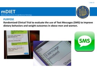 | Slide 10




mDIET
Mobile Diet Intervention through Electronic Technology


   PURPOSE
   Randomized Clinical Trial to evaluate the use of Text Messages (SMS) to improve
   dietary behaviors and weight outcomes in obese men and women.
 