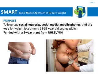 | Slide 13




SMART      Social Mobile Approach to Reduce WeighT

PURPOSE
To leverage social networks, social media, mobile phones, and the
web for weight loss among 18-35 year old young adults.
Funded with a 5-year grant from NHLBI/NIH
 