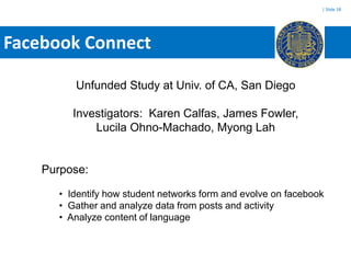 | Slide 18




Facebook Connect

          Unfunded Study at Univ. of CA, San Diego

          Investigators: Karen Calfas, James Fowler,
              Lucila Ohno-Machado, Myong Lah


    Purpose:

       • Identify how student networks form and evolve on facebook
       • Gather and analyze data from posts and activity
       • Analyze content of language
 