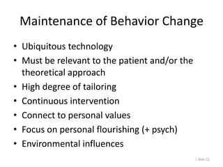 Maintenance of Behavior Change
• Ubiquitous technology
• Must be relevant to the patient and/or the
  theoretical approach
• High degree of tailoring
• Continuous intervention
• Connect to personal values
• Focus on personal flourishing (+ psych)
• Environmental influences
                                               | Slide 21
 